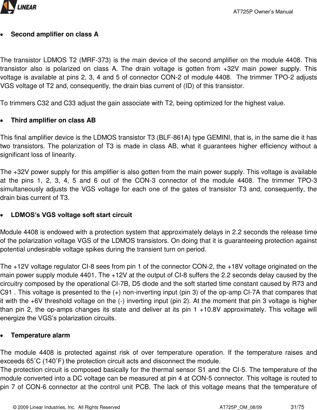                                                 AT725P Owner’s Manual    © 2009 Linear Industries, Inc.  All Rights Reserved                                                                          AT725P_OM_08/09                     31/75    Second amplifier on class A    The transistor LDMOS T2 (MRF-373) is the main device of the second amplifier on the module 4408. This transistor  also  is  polarized  on  class  A.  The  drain  voltage  is  gotten  from  +32V  main  power  supply.  This voltage is available at pins 2, 3, 4 and 5 of connector CON-2 of module 4408.  The trimmer TPO-2 adjusts VGS voltage of T2 and, consequently, the drain bias current of (ID) of this transistor.   To trimmers C32 and C33 adjust the gain associate with T2, being optimized for the highest value.   Third amplifier on class AB  This final amplifier device is the LDMOS transistor T3 (BLF-861A) type GEMINI, that is, in the same die it has two transistors. The polarization of T3 is made in class AB, what it guarantees higher efficiency without a significant loss of linearity.   The +32V power supply for this amplifier is also gotten from the main power supply. This voltage is available at  the  pins  1,  2,  3,  4,  5  and  6  out  of  the  CON-3  connector  of  the  module  4408.  The  trimmer  TPO-3 simultaneously adjusts the VGS voltage for each one of the gates of transistor T3 and, consequently, the drain bias current of T3.   LDMOS’s VGS voltage soft start circuit   Module 4408 is endowed with a protection system that approximately delays in 2.2 seconds the release time of the polarization voltage VGS of the LDMOS transistors. On doing that it is guaranteeing protection against potential undesirable voltage spikes during the transient turn on period.  The +12V voltage regulator CI-8 sees from pin 1 of the connector CON-2, the +18V voltage originated on the main power supply module 4401. The +12V at the output of CI-8 suffers the 2.2 seconds delay caused by the circuitry composed by the operational CI-7B, D5 diode and the soft started time constant caused by R73 and C91 . This voltage is presented to the (+) non-inverting input (pin 3) of the op-amp CI-7A that compares that it with the +6V threshold voltage on the (-) inverting input (pin 2). At the moment that pin 3 voltage is higher than pin 2, the op-amps changes its state and deliver at its pin 1 +10.8V approximately. This voltage will energize the VGS’s polarization circuits.    Temperature alarm  The  module  4408  is  protected  against  risk  of  over  temperature  operation.  If  the  temperature  raises  and exceeds 65˚C (140˚F) the protection circuit acts and disconnect the module. The protection circuit is composed basically for the thermal sensor S1 and the CI-5. The temperature of the module converted into a DC voltage can be measured at pin 4 at CON-5 connector. This voltage is routed to pin 7 of CON-6 connector at the control unit PCB. The lack of this voltage means that the temperature of 