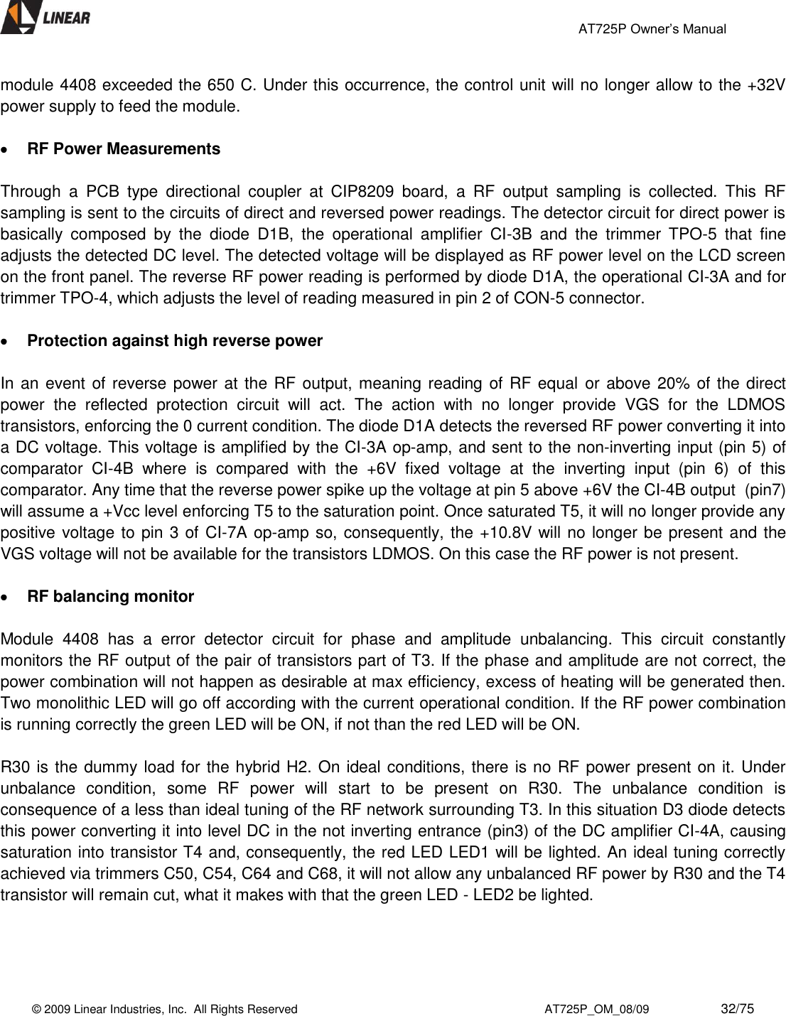                                                 AT725P Owner’s Manual    © 2009 Linear Industries, Inc.  All Rights Reserved                                                                          AT725P_OM_08/09                     32/75   module 4408 exceeded the 650 C. Under this occurrence, the control unit will no longer allow to the +32V power supply to feed the module.   RF Power Measurements   Through  a  PCB  type  directional  coupler  at  CIP8209  board,  a  RF  output  sampling  is  collected.  This  RF sampling is sent to the circuits of direct and reversed power readings. The detector circuit for direct power is basically  composed  by  the  diode  D1B,  the  operational  amplifier  CI-3B  and  the  trimmer  TPO-5  that  fine adjusts the detected DC level. The detected voltage will be displayed as RF power level on the LCD screen on the front panel. The reverse RF power reading is performed by diode D1A, the operational CI-3A and for trimmer TPO-4, which adjusts the level of reading measured in pin 2 of CON-5 connector.   Protection against high reverse power   In an event of reverse power at the RF output, meaning reading of RF equal or above 20% of the direct power  the  reflected  protection  circuit  will  act.  The  action  with  no  longer  provide  VGS  for  the  LDMOS transistors, enforcing the 0 current condition. The diode D1A detects the reversed RF power converting it into a DC voltage. This voltage is amplified by the CI-3A op-amp, and sent to the non-inverting input (pin 5) of comparator  CI-4B  where  is  compared  with  the  +6V  fixed  voltage  at  the  inverting  input  (pin  6)  of  this comparator. Any time that the reverse power spike up the voltage at pin 5 above +6V the CI-4B output  (pin7) will assume a +Vcc level enforcing T5 to the saturation point. Once saturated T5, it will no longer provide any positive voltage to pin 3 of CI-7A op-amp so, consequently, the +10.8V will no longer be present and the VGS voltage will not be available for the transistors LDMOS. On this case the RF power is not present.   RF balancing monitor  Module  4408  has  a  error  detector  circuit  for  phase  and  amplitude  unbalancing.  This  circuit  constantly monitors the RF output of the pair of transistors part of T3. If the phase and amplitude are not correct, the power combination will not happen as desirable at max efficiency, excess of heating will be generated then.  Two monolithic LED will go off according with the current operational condition. If the RF power combination is running correctly the green LED will be ON, if not than the red LED will be ON.   R30 is the dummy load for the hybrid H2. On ideal conditions, there is no RF power present on it. Under unbalance  condition,  some  RF  power  will  start  to  be  present  on  R30.  The  unbalance  condition  is consequence of a less than ideal tuning of the RF network surrounding T3. In this situation D3 diode detects this power converting it into level DC in the not inverting entrance (pin3) of the DC amplifier CI-4A, causing saturation into transistor T4 and, consequently, the red LED LED1 will be lighted. An ideal tuning correctly achieved via trimmers C50, C54, C64 and C68, it will not allow any unbalanced RF power by R30 and the T4 transistor will remain cut, what it makes with that the green LED - LED2 be lighted.     