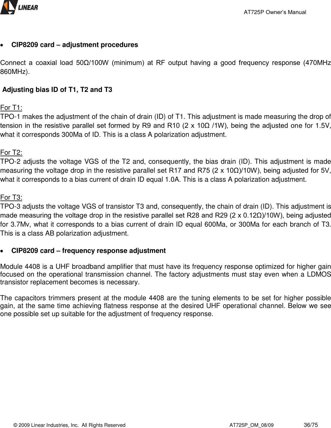                                                 AT725P Owner’s Manual    © 2009 Linear Industries, Inc.  All Rights Reserved                                                                          AT725P_OM_08/09                     36/75     CIP8209 card – adjustment procedures   Connect  a  coaxial  load  50Ω/100W  (minimum)  at  RF  output  having  a  good  frequency  response  (470MHz 860MHz).     Adjusting bias ID of T1, T2 and T3    For T1: TPO-1 makes the adjustment of the chain of drain (ID) of T1. This adjustment is made measuring the drop of tension in the resistive parallel set formed by R9 and R10 (2 x 10Ω /1W), being the adjusted one for 1.5V, what it corresponds 300Ma of ID. This is a class A polarization adjustment.  For T2:  TPO-2 adjusts the voltage VGS of the T2 and, consequently, the bias drain (ID). This adjustment is made measuring the voltage drop in the resistive parallel set R17 and R75 (2 x 10Ω)/10W), being adjusted for 5V, what it corresponds to a bias current of drain ID equal 1.0A. This is a class A polarization adjustment.  For T3: TPO-3 adjusts the voltage VGS of transistor T3 and, consequently, the chain of drain (ID). This adjustment is made measuring the voltage drop in the resistive parallel set R28 and R29 (2 x 0.12Ω)/10W), being adjusted for 3.7Mv, what it corresponds to a bias current of drain ID equal 600Ma, or 300Ma for each branch of T3. This is a class AB polarization adjustment.   CIP8209 card – frequency response adjustment  Module 4408 is a UHF broadband amplifier that must have its frequency response optimized for higher gain focused on the operational transmission channel. The factory adjustments must stay even when a LDMOS transistor replacement becomes is necessary.  The capacitors trimmers present at the module 4408 are the tuning elements to be set for higher possible gain, at the same time achieving flatness response at the desired UHF operational channel. Below we see one possible set up suitable for the adjustment of frequency response.  