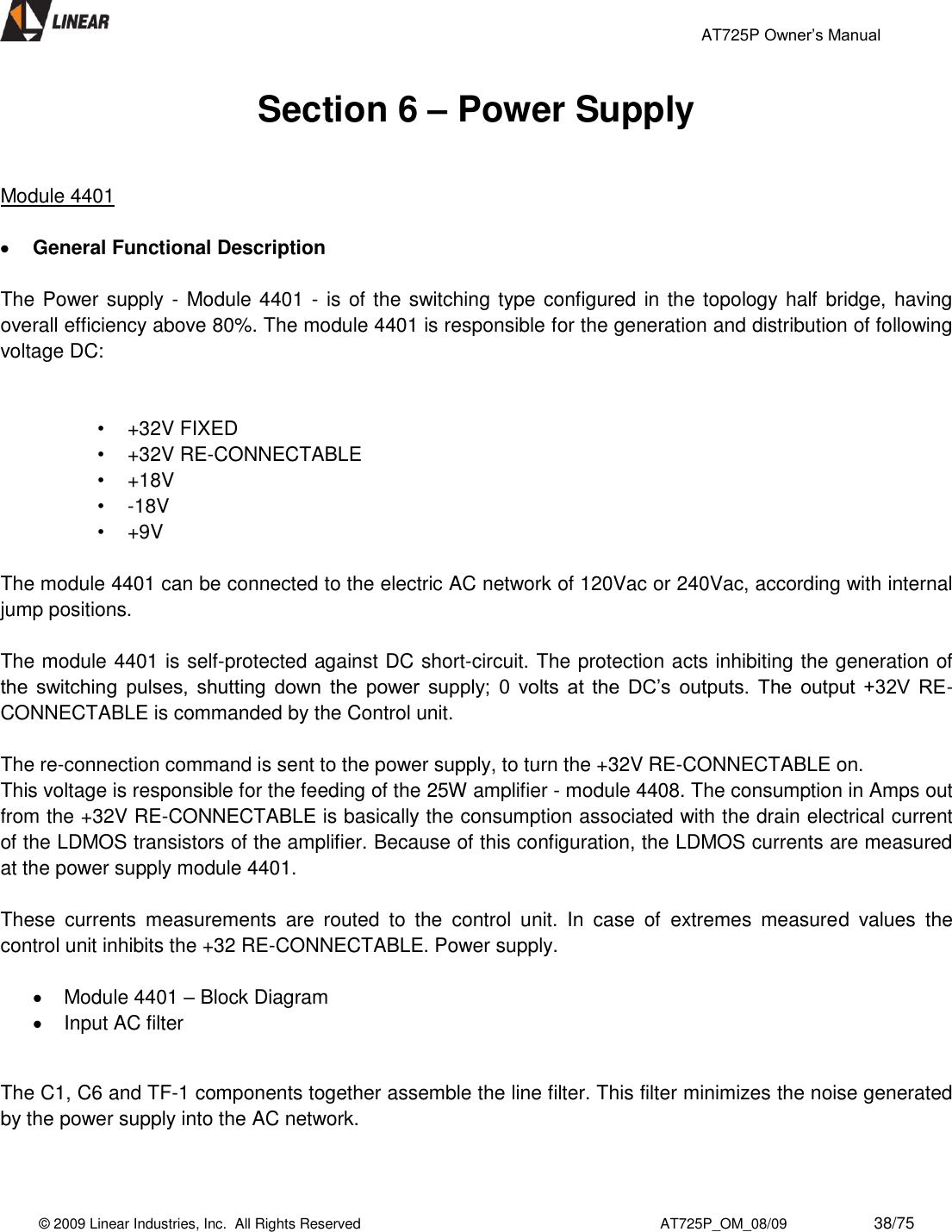                                                 AT725P Owner’s Manual    © 2009 Linear Industries, Inc.  All Rights Reserved                                                                          AT725P_OM_08/09                     38/75   Section 6 – Power Supply   Module 4401   General Functional Description   The Power supply - Module 4401 - is of the switching type configured in the topology half bridge, having overall efficiency above 80%. The module 4401 is responsible for the generation and distribution of following voltage DC:    •  +32V FIXED •  +32V RE-CONNECTABLE •  +18V •  -18V •  +9V  The module 4401 can be connected to the electric AC network of 120Vac or 240Vac, according with internal jump positions.   The module 4401 is self-protected against DC short-circuit. The protection acts inhibiting the generation of the  switching  pulses,  shutting  down  the  power  supply;  0  volts  at  the  DC’s  outputs.  The  output  +32V  RE-CONNECTABLE is commanded by the Control unit.   The re-connection command is sent to the power supply, to turn the +32V RE-CONNECTABLE on.  This voltage is responsible for the feeding of the 25W amplifier - module 4408. The consumption in Amps out from the +32V RE-CONNECTABLE is basically the consumption associated with the drain electrical current of the LDMOS transistors of the amplifier. Because of this configuration, the LDMOS currents are measured at the power supply module 4401.   These  currents  measurements  are  routed  to  the  control  unit.  In  case  of  extremes  measured  values  the control unit inhibits the +32 RE-CONNECTABLE. Power supply.    Module 4401 – Block Diagram   Input AC filter  The C1, C6 and TF-1 components together assemble the line filter. This filter minimizes the noise generated by the power supply into the AC network.   