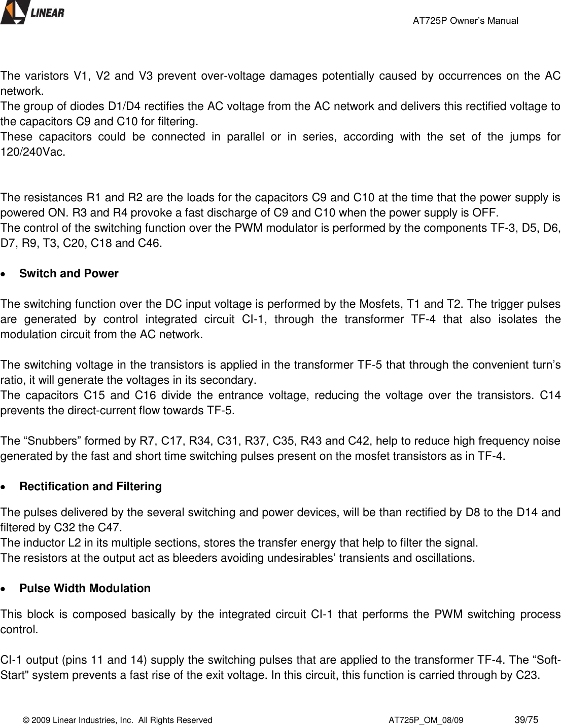                                                 AT725P Owner’s Manual    © 2009 Linear Industries, Inc.  All Rights Reserved                                                                          AT725P_OM_08/09                     39/75    The varistors V1, V2 and V3 prevent over-voltage damages potentially caused by occurrences on the AC network.  The group of diodes D1/D4 rectifies the AC voltage from the AC network and delivers this rectified voltage to the capacitors C9 and C10 for filtering.  These  capacitors  could  be  connected  in  parallel  or  in  series,  according  with  the  set  of  the  jumps  for 120/240Vac.    The resistances R1 and R2 are the loads for the capacitors C9 and C10 at the time that the power supply is powered ON. R3 and R4 provoke a fast discharge of C9 and C10 when the power supply is OFF.  The control of the switching function over the PWM modulator is performed by the components TF-3, D5, D6, D7, R9, T3, C20, C18 and C46.   Switch and Power  The switching function over the DC input voltage is performed by the Mosfets, T1 and T2. The trigger pulses are  generated  by  control  integrated  circuit  CI-1,  through  the  transformer  TF-4  that  also  isolates  the modulation circuit from the AC network.  The switching voltage in the transistors is applied in the transformer TF-5 that through the convenient turn’s ratio, it will generate the voltages in its secondary.  The  capacitors  C15  and  C16  divide  the  entrance  voltage,  reducing  the  voltage  over  the  transistors.  C14 prevents the direct-current flow towards TF-5.   The “Snubbers” formed by R7, C17, R34, C31, R37, C35, R43 and C42, help to reduce high frequency noise generated by the fast and short time switching pulses present on the mosfet transistors as in TF-4.    Rectification and Filtering  The pulses delivered by the several switching and power devices, will be than rectified by D8 to the D14 and filtered by C32 the C47.  The inductor L2 in its multiple sections, stores the transfer energy that help to filter the signal.  The resistors at the output act as bleeders avoiding undesirables’ transients and oscillations.   Pulse Width Modulation  This block is  composed basically by the integrated circuit CI-1 that performs the  PWM switching  process control.  CI-1 output (pins 11 and 14) supply the switching pulses that are applied to the transformer TF-4. The “Soft-Start&quot; system prevents a fast rise of the exit voltage. In this circuit, this function is carried through by C23.   