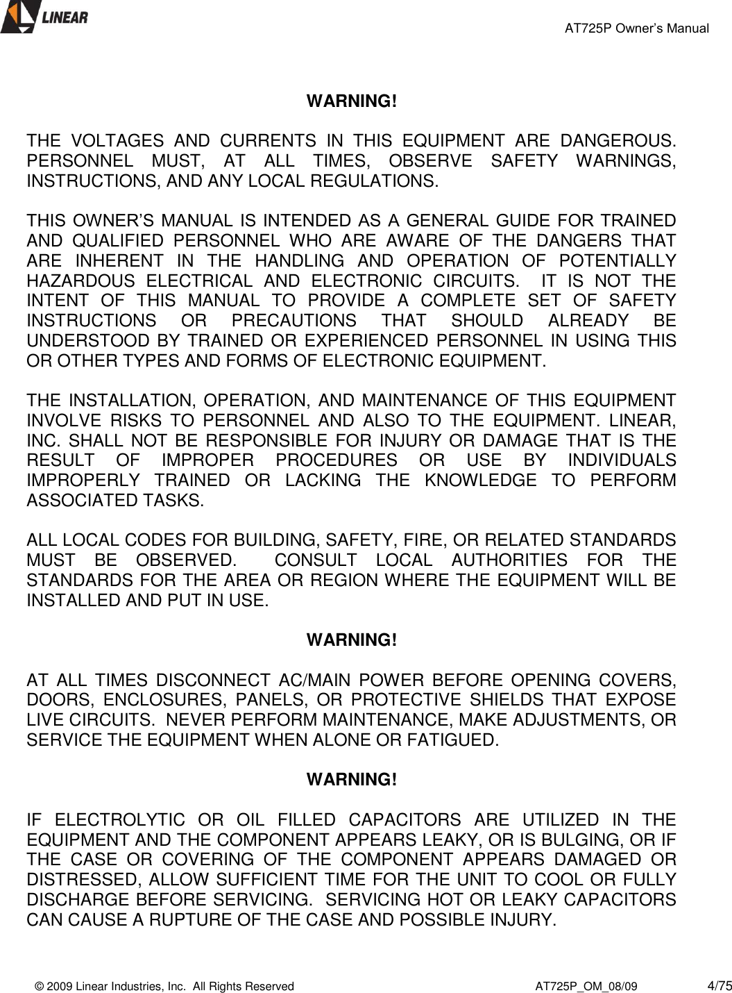                                                 AT725P Owner’s Manual    © 2009 Linear Industries, Inc.  All Rights Reserved                                                                          AT725P_OM_08/09                     4/75    WARNING!  THE  VOLTAGES  AND  CURRENTS  IN  THIS  EQUIPMENT  ARE  DANGEROUS.  PERSONNEL  MUST,  AT  ALL  TIMES,  OBSERVE  SAFETY  WARNINGS, INSTRUCTIONS, AND ANY LOCAL REGULATIONS.  THIS OWNER’S MANUAL IS INTENDED AS A  GENERAL GUIDE FOR TRAINED AND  QUALIFIED  PERSONNEL  WHO  ARE  AWARE  OF  THE  DANGERS  THAT ARE  INHERENT  IN  THE  HANDLING  AND  OPERATION  OF  POTENTIALLY HAZARDOUS  ELECTRICAL  AND  ELECTRONIC  CIRCUITS.    IT  IS  NOT  THE INTENT  OF  THIS  MANUAL  TO  PROVIDE  A  COMPLETE  SET  OF  SAFETY INSTRUCTIONS  OR  PRECAUTIONS  THAT  SHOULD  ALREADY  BE UNDERSTOOD BY TRAINED  OR EXPERIENCED  PERSONNEL IN  USING THIS OR OTHER TYPES AND FORMS OF ELECTRONIC EQUIPMENT.   THE INSTALLATION, OPERATION, AND  MAINTENANCE OF THIS EQUIPMENT INVOLVE  RISKS  TO  PERSONNEL  AND  ALSO  TO  THE  EQUIPMENT.  LINEAR, INC. SHALL NOT BE  RESPONSIBLE  FOR  INJURY OR DAMAGE THAT  IS THE RESULT  OF  IMPROPER  PROCEDURES  OR  USE  BY  INDIVIDUALS IMPROPERLY  TRAINED  OR  LACKING  THE  KNOWLEDGE  TO  PERFORM ASSOCIATED TASKS.  ALL LOCAL CODES FOR BUILDING, SAFETY, FIRE, OR RELATED STANDARDS MUST  BE  OBSERVED.    CONSULT  LOCAL  AUTHORITIES  FOR  THE STANDARDS FOR THE AREA OR REGION WHERE THE EQUIPMENT WILL BE INSTALLED AND PUT IN USE.     WARNING!  AT  ALL  TIMES  DISCONNECT  AC/MAIN  POWER  BEFORE  OPENING  COVERS, DOORS,  ENCLOSURES,  PANELS,  OR  PROTECTIVE  SHIELDS  THAT  EXPOSE LIVE CIRCUITS.  NEVER PERFORM MAINTENANCE, MAKE ADJUSTMENTS, OR SERVICE THE EQUIPMENT WHEN ALONE OR FATIGUED.  WARNING!    IF  ELECTROLYTIC  OR  OIL  FILLED  CAPACITORS  ARE  UTILIZED  IN  THE EQUIPMENT AND THE COMPONENT APPEARS LEAKY, OR IS BULGING, OR IF THE  CASE  OR  COVERING  OF  THE  COMPONENT  APPEARS  DAMAGED  OR DISTRESSED, ALLOW SUFFICIENT TIME FOR THE UNIT TO COOL OR FULLY DISCHARGE BEFORE SERVICING.  SERVICING HOT OR LEAKY CAPACITORS CAN CAUSE A RUPTURE OF THE CASE AND POSSIBLE INJURY.  