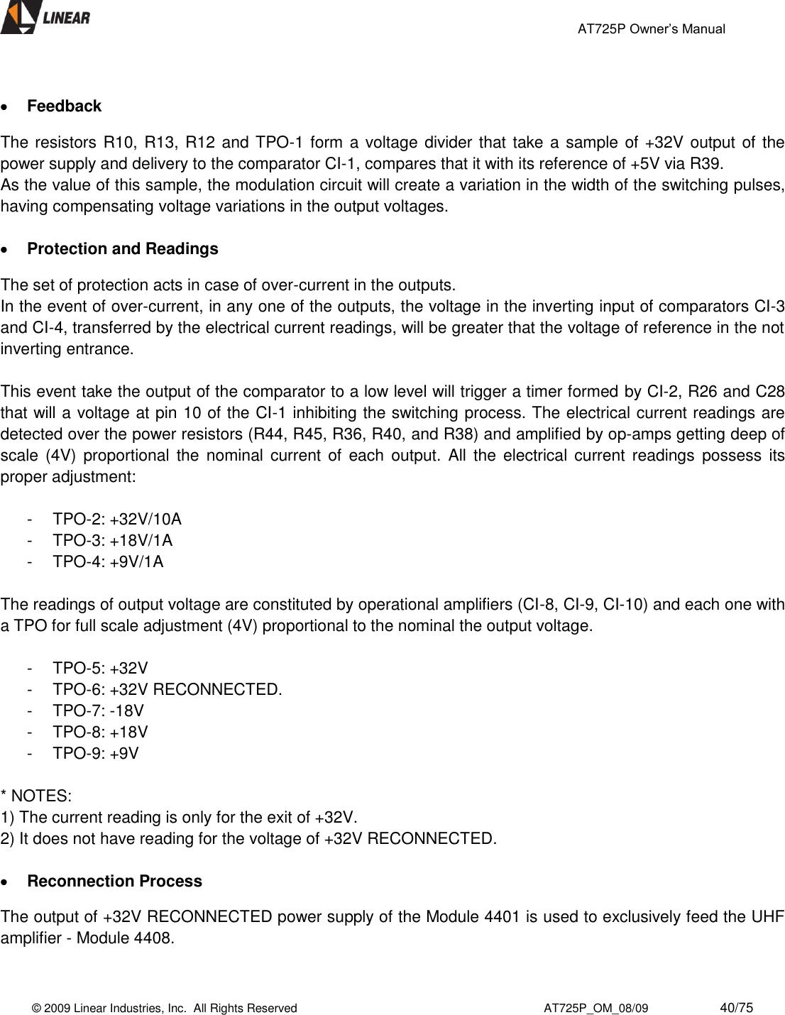                                                 AT725P Owner’s Manual    © 2009 Linear Industries, Inc.  All Rights Reserved                                                                          AT725P_OM_08/09                     40/75     Feedback  The resistors R10, R13, R12 and TPO-1 form a voltage divider that take a sample of +32V output of the power supply and delivery to the comparator CI-1, compares that it with its reference of +5V via R39.  As the value of this sample, the modulation circuit will create a variation in the width of the switching pulses, having compensating voltage variations in the output voltages.   Protection and Readings  The set of protection acts in case of over-current in the outputs.  In the event of over-current, in any one of the outputs, the voltage in the inverting input of comparators CI-3 and CI-4, transferred by the electrical current readings, will be greater that the voltage of reference in the not inverting entrance.  This event take the output of the comparator to a low level will trigger a timer formed by CI-2, R26 and C28 that will a voltage at pin 10 of the CI-1 inhibiting the switching process. The electrical current readings are detected over the power resistors (R44, R45, R36, R40, and R38) and amplified by op-amps getting deep of scale  (4V)  proportional  the  nominal current  of  each output.  All  the  electrical  current  readings  possess  its proper adjustment:  -  TPO-2: +32V/10A  -  TPO-3: +18V/1A  -  TPO-4: +9V/1A   The readings of output voltage are constituted by operational amplifiers (CI-8, CI-9, CI-10) and each one with a TPO for full scale adjustment (4V) proportional to the nominal the output voltage.   -  TPO-5: +32V  -  TPO-6: +32V RECONNECTED. -  TPO-7: -18V  -  TPO-8: +18V  -  TPO-9: +9V   * NOTES:  1) The current reading is only for the exit of +32V.  2) It does not have reading for the voltage of +32V RECONNECTED.    Reconnection Process The output of +32V RECONNECTED power supply of the Module 4401 is used to exclusively feed the UHF amplifier - Module 4408.   