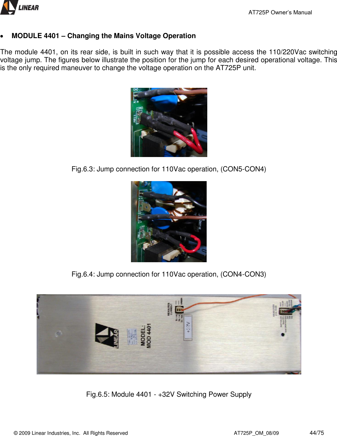                                                 AT725P Owner’s Manual    © 2009 Linear Industries, Inc.  All Rights Reserved                                                                          AT725P_OM_08/09                     44/75    MODULE 4401 – Changing the Mains Voltage Operation   The module 4401, on its rear side, is built in such way that it is possible access the 110/220Vac switching voltage jump. The figures below illustrate the position for the jump for each desired operational voltage. This is the only required maneuver to change the voltage operation on the AT725P unit.     Fig.6.3: Jump connection for 110Vac operation, (CON5-CON4)    Fig.6.4: Jump connection for 110Vac operation, (CON4-CON3)      Fig.6.5: Module 4401 - +32V Switching Power Supply    