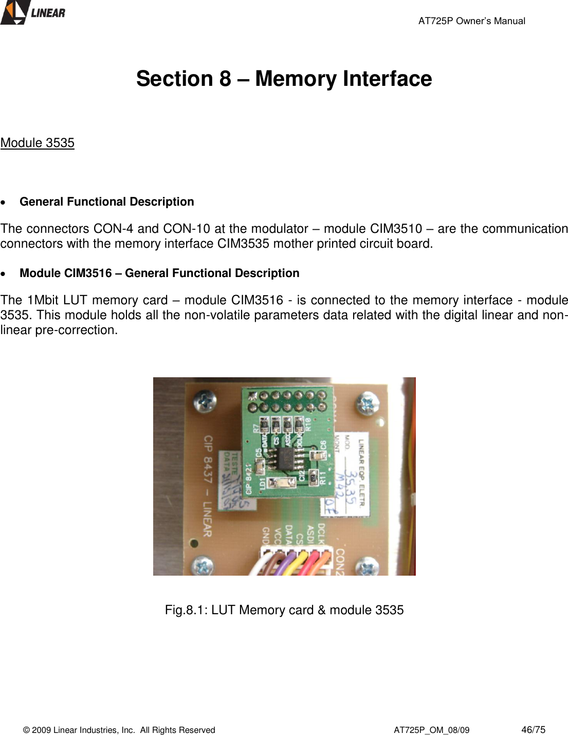                                                 AT725P Owner’s Manual    © 2009 Linear Industries, Inc.  All Rights Reserved                                                                          AT725P_OM_08/09                     46/75    Section 8 – Memory Interface    Module 3535      General Functional Description The connectors CON-4 and CON-10 at the modulator – module CIM3510 – are the communication connectors with the memory interface CIM3535 mother printed circuit board.    Module CIM3516 – General Functional Description The 1Mbit LUT memory card – module CIM3516 - is connected to the memory interface - module 3535. This module holds all the non-volatile parameters data related with the digital linear and non-linear pre-correction.       Fig.8.1: LUT Memory card &amp; module 3535        