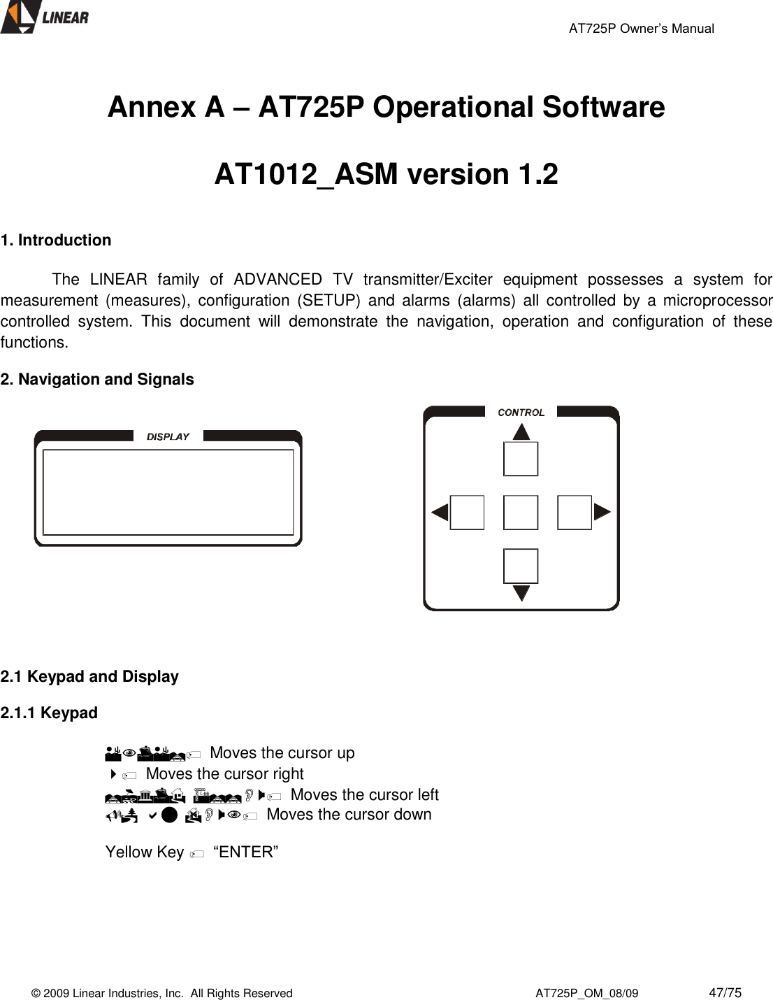                                                 AT725P Owner’s Manual    © 2009 Linear Industries, Inc.  All Rights Reserved                                                                          AT725P_OM_08/09                     47/75    Annex A – AT725P Operational Software  AT1012_ASM version 1.2   1. Introduction    The  LINEAR  family  of  ADVANCED  TV  transmitter/Exciter  equipment  possesses  a  system  for measurement (measures),  configuration  (SETUP)  and  alarms  (alarms)  all  controlled  by  a  microprocessor controlled  system.  This  document  will  demonstrate  the  navigation,  operation  and  configuration  of  these functions.  2. Navigation and Signals        2.1 Keypad and Display  2.1.1 Keypad    Moves the cursor up   Moves the cursor right   Moves the cursor left   Moves the cursor down  Yellow Key  “ENTER”      