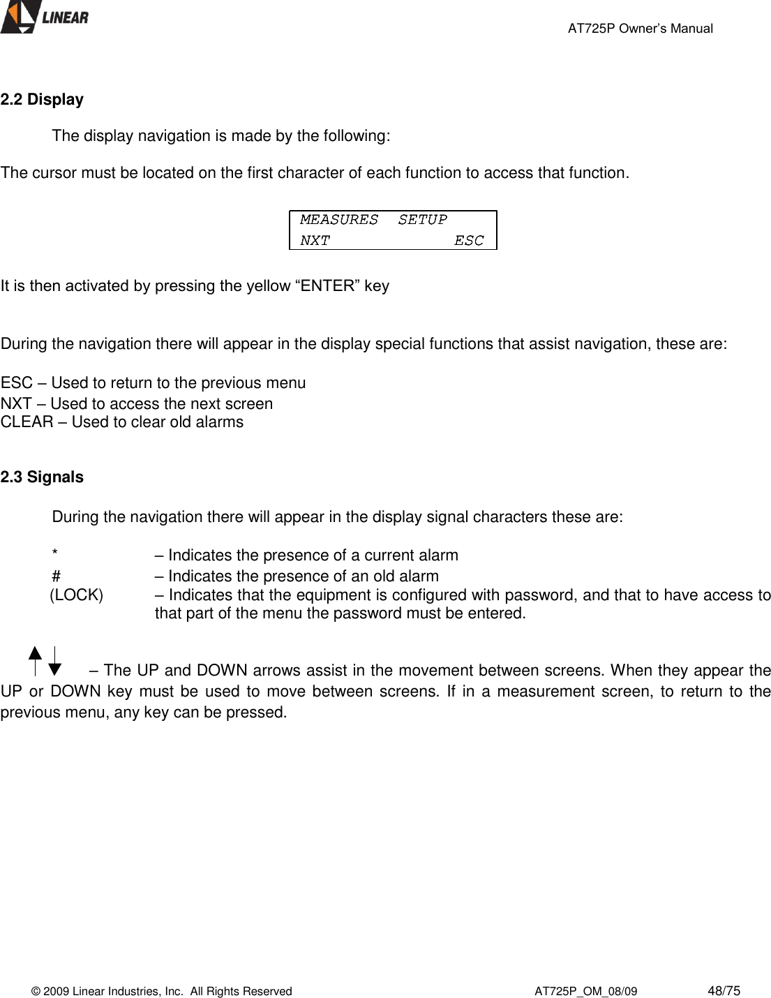                                                 AT725P Owner’s Manual    © 2009 Linear Industries, Inc.  All Rights Reserved                                                                          AT725P_OM_08/09                     48/75    2.2 Display         The display navigation is made by the following:   The cursor must be located on the first character of each function to access that function.      It is then activated by pressing the yellow “ENTER” key   During the navigation there will appear in the display special functions that assist navigation, these are:  ESC – Used to return to the previous menu NXT – Used to access the next screen CLEAR – Used to clear old alarms   2.3 Signals      During the navigation there will appear in the display signal characters these are:  *     – Indicates the presence of a current alarm  #     – Indicates the presence of an old alarm (LOCK)    – Indicates that the equipment is configured with password, and that to have access to that part of the menu the password must be entered.                       – The UP and DOWN arrows assist in the movement between screens. When they appear the UP or  DOWN key must be  used to move between screens. If  in a measurement screen, to  return to the previous menu, any key can be pressed.              MEASURES  SETUPNXT ESCMEASURES  SETUPNXT ESCMEASURES  SETUPNXT ESC