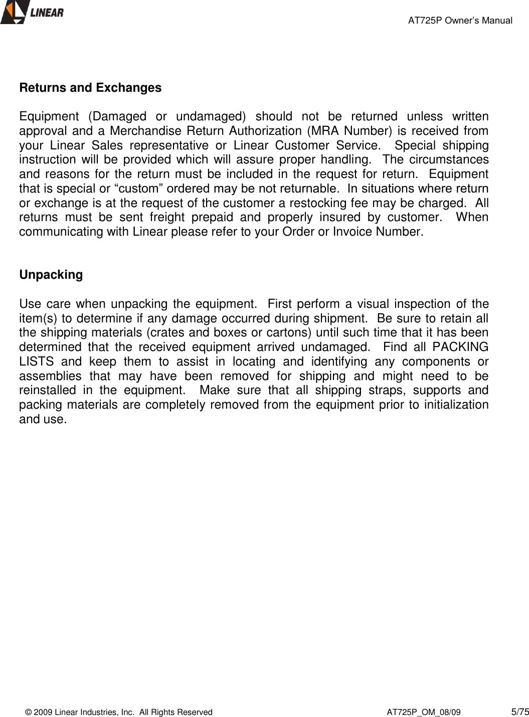                                                 AT725P Owner’s Manual    © 2009 Linear Industries, Inc.  All Rights Reserved                                                                          AT725P_OM_08/09                     5/75     Returns and Exchanges  Equipment  (Damaged  or  undamaged)  should  not  be  returned  unless  written approval and a Merchandise Return Authorization (MRA Number) is received from your  Linear  Sales  representative  or  Linear  Customer  Service.    Special  shipping instruction will be provided which will assure  proper handling.  The circumstances and reasons for the return must be included in the request for return.  Equipment that is special or “custom” ordered may be not returnable.  In situations where return or exchange is at the request of the customer a restocking fee may be charged.  All returns  must  be  sent  freight  prepaid  and  properly  insured  by  customer.    When communicating with Linear please refer to your Order or Invoice Number.   Unpacking  Use care when unpacking the equipment.  First perform a visual inspection of the item(s) to determine if any damage occurred during shipment.  Be sure to retain all the shipping materials (crates and boxes or cartons) until such time that it has been determined  that  the  received  equipment  arrived  undamaged.    Find  all  PACKING LISTS  and  keep  them  to  assist  in  locating  and  identifying  any  components  or assemblies  that  may  have  been  removed  for  shipping  and  might  need  to  be reinstalled  in  the  equipment.    Make  sure  that  all  shipping  straps,  supports  and packing materials are completely removed from the equipment prior to initialization and use.               