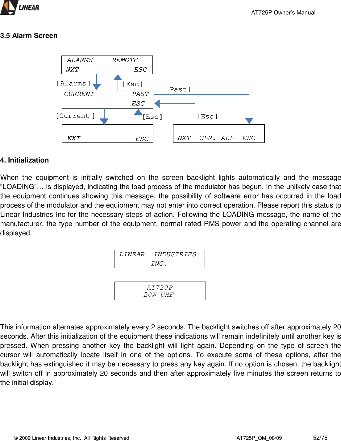                                                 AT725P Owner’s Manual    © 2009 Linear Industries, Inc.  All Rights Reserved                                                                          AT725P_OM_08/09                     52/75   3.5 Alarm Screen   4. Initialization  When  the  equipment  is  initially  switched  on  the  screen  backlight  lights  automatically  and  the  message “LOADING”… is displayed, indicating the load process of the modulator has begun. In the unlikely case that the equipment continues showing this message, the possibility of  software error has occurred in  the  load process of the modulator and the equipment may not enter into correct operation. Please report this status to Linear Industries Inc for the necessary steps of action. Following the LOADING message, the name of the manufacturer, the type number of the equipment, normal rated RMS power and the operating channel are displayed.       This information alternates approximately every 2 seconds. The backlight switches off after approximately 20 seconds. After this initialization of the equipment these indications will remain indefinitely until another key is pressed. When  pressing  another  key  the  backlight  will  light  again.  Depending  on  the  type  of  screen  the cursor  will  automatically  locate  itself  in  one  of  the  options.  To  execute  some  of  these  options,  after  the backlight has extinguished it may be necessary to press any key again. If no option is chosen, the backlight will switch off in approximately 20 seconds and then after approximately five minutes the screen returns to the initial display.      ALARMS  REMOTENXT ESCCURRENT  PASTESCNXT  CLR. ALL  ESCNXT ESC[Esc][Alarms ][Past][Esc][Current ][Esc]ALARMS  REMOTENXT ESCALARMS  REMOTENXT ESCALARMS  REMOTENXT ESCCURRENT  PASTESCCURRENT  PASTESCNXT  CLR. ALL  ESCNXT  CLR. ALL  ESCNXT ESCNXT ESCNXT ESC[Esc][Alarms ][Past][Esc][Current ][Esc]AT720P20W UHFAT720P20W UHFLINEAR  INDUSTRIES INC.LINEAR  INDUSTRIES INC.