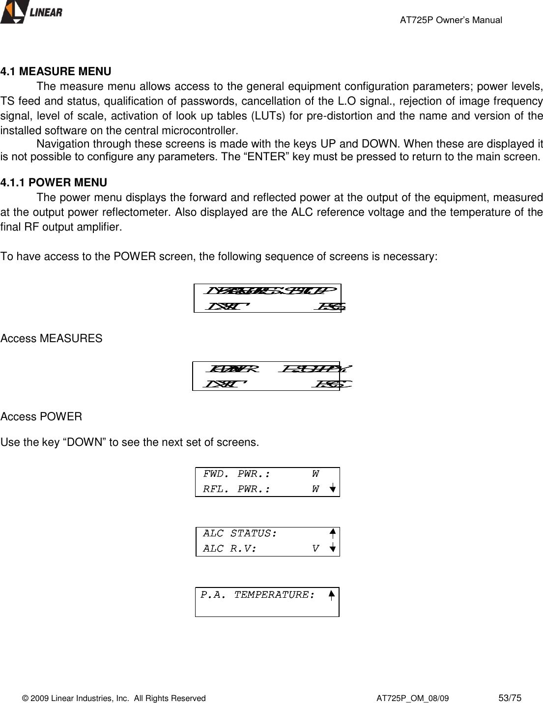                                                 AT725P Owner’s Manual    © 2009 Linear Industries, Inc.  All Rights Reserved                                                                          AT725P_OM_08/09                     53/75    4.1 MEASURE MENU The measure menu allows access to the general equipment configuration parameters; power levels, TS feed and status, qualification of passwords, cancellation of the L.O signal., rejection of image frequency signal, level of scale, activation of look up tables (LUTs) for pre-distortion and the name and version of the installed software on the central microcontroller.   Navigation through these screens is made with the keys UP and DOWN. When these are displayed it is not possible to configure any parameters. The “ENTER” key must be pressed to return to the main screen.  4.1.1 POWER MENU   The power menu displays the forward and reflected power at the output of the equipment, measured at the output power reflectometer. Also displayed are the ALC reference voltage and the temperature of the final RF output amplifier.   To have access to the POWER screen, the following sequence of screens is necessary:    Access MEASURES  Access POWER  Use the key “DOWN” to see the next set of screens.     POWER     P.SUPPLYNXT ESCPOWER     P.SUPPLYNXT ESCMEASURES  SETUPNXT ESCMEASURES  SETUPNXT ESCMEASURES  SETUPNXT ESCFWD. PWR.:      WRFL. PWR.:      WALC STATUS:ALC R.V:        VP.A. TEMPERATURE:FWD. PWR.:      WRFL. PWR.:      WFWD. PWR.:      WRFL. PWR.:      WALC STATUS:ALC R.V:        VALC STATUS:ALC R.V:        VP.A. TEMPERATURE:P.A. TEMPERATURE: