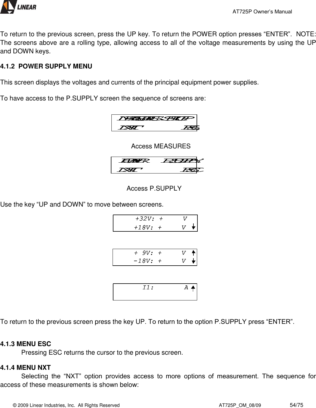                                                 AT725P Owner’s Manual    © 2009 Linear Industries, Inc.  All Rights Reserved                                                                          AT725P_OM_08/09                     54/75   To return to the previous screen, press the UP key. To return the POWER option presses “ENTER”.  NOTE: The screens above are a rolling type, allowing access to all of the voltage measurements by using the UP and DOWN keys.  4.1.2  POWER SUPPLY MENU  This screen displays the voltages and currents of the principal equipment power supplies.  To have access to the P.SUPPLY screen the sequence of screens are:                         Access MEASURES              Access P.SUPPLY  Use the key “UP and DOWN” to move between screens.   To return to the previous screen press the key UP. To return to the option P.SUPPLY press “ENTER”.   4.1.3 MENU ESC   Pressing ESC returns the cursor to the previous screen.  4.1.4 MENU NXT  Selecting  the  “NXT”  option  provides  access  to  more  options  of  measurement.  The  sequence  for access of these measurements is shown below: POWER     P.SUPPLYNXT ESCPOWER     P.SUPPLYNXT ESCMEASURES  SETUPNXT ESCMEASURES  SETUPNXT ESCMEASURES  SETUPNXT ESC+32V: +     V+18V: +     V+ 9V: +     V-18V: +     VI1:  A+32V: +     V+18V: +     V+32V: +     V+18V: +     V+18V: +     V+ 9V: +     V-18V: +     V+ 9V: +     V-18V: +     VI1:  AI1:  A