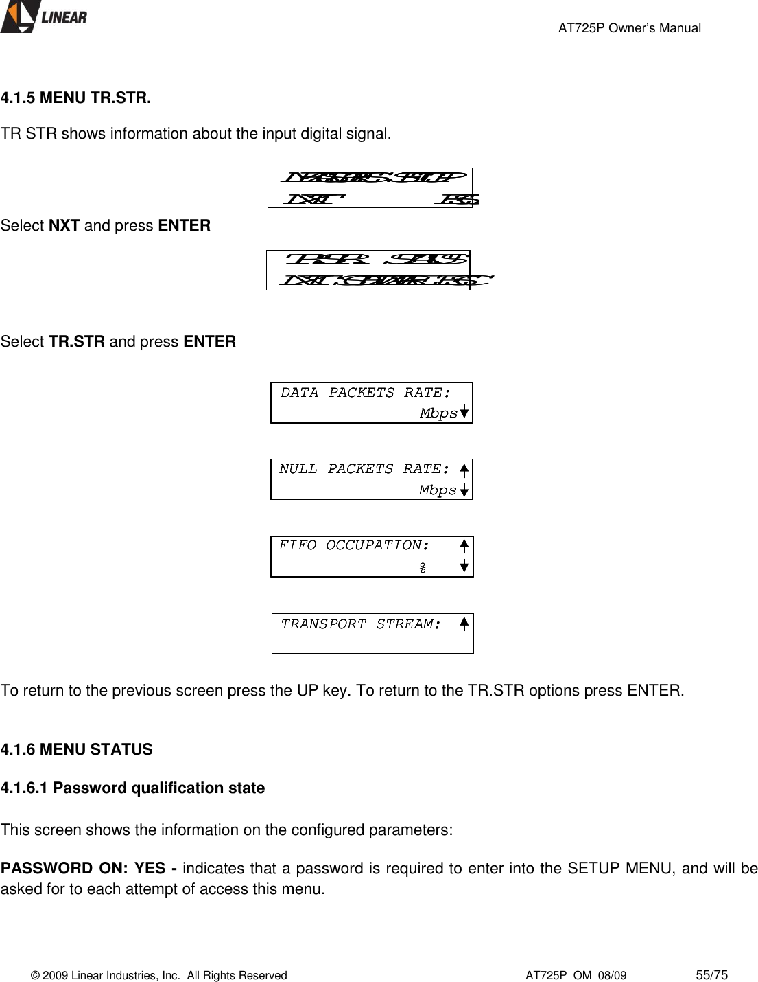                                                 AT725P Owner’s Manual    © 2009 Linear Industries, Inc.  All Rights Reserved                                                                          AT725P_OM_08/09                     55/75    4.1.5 MENU TR.STR.    TR STR shows information about the input digital signal.  Select NXT and press ENTER  Select TR.STR and press ENTER                   To return to the previous screen press the UP key. To return to the TR.STR options press ENTER.   4.1.6 MENU STATUS  4.1.6.1 Password qualification state  This screen shows the information on the configured parameters:  PASSWORD ON: YES - indicates that a password is required to enter into the SETUP MENU, and will be asked for to each attempt of access this menu.  MEASURES  SETUPNXT ESCMEASURES  SETUPNXT ESCMEASURES  SETUPNXT ESCTR.STR.   STATUSNXT  SOFTWARE  ESCTR.STR.   STATUSNXT  SOFTWARE  ESCDATA PACKETS RATE:MbpsNULL PACKETS RATE:MbpsFIFO OCCUPATION:%TRANSPORT STREAM:DATA PACKETS RATE:MbpsDATA PACKETS RATE:MbpsNULL PACKETS RATE:MbpsNULL PACKETS RATE:MbpsFIFO OCCUPATION:%FIFO OCCUPATION:%TRANSPORT STREAM:TRANSPORT STREAM:
