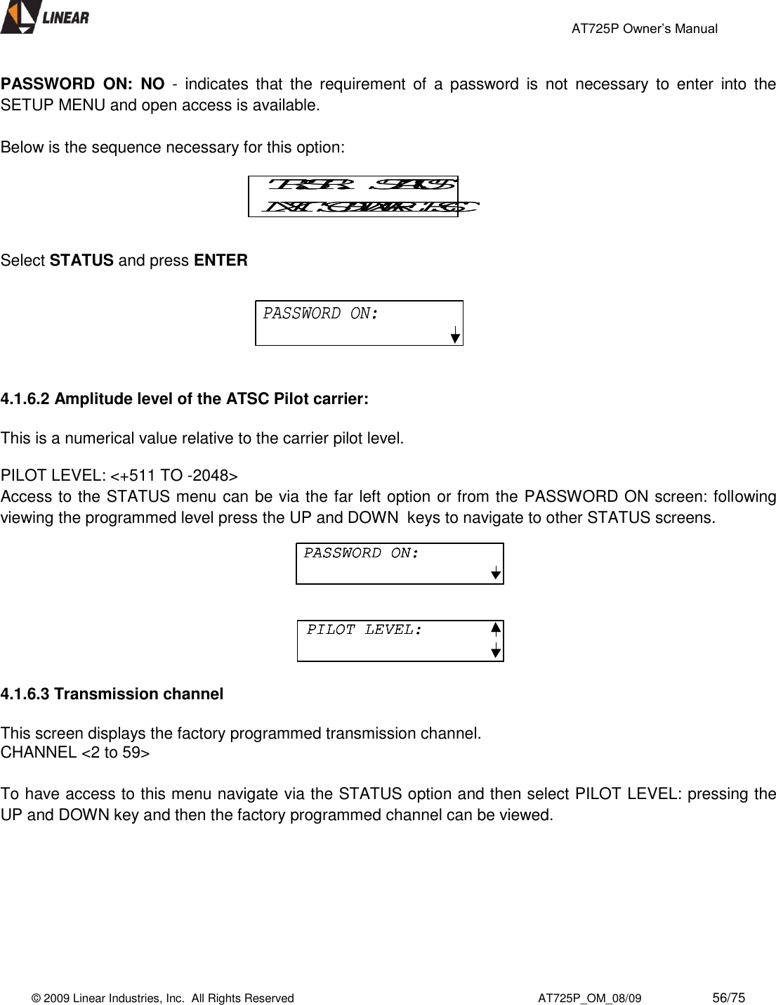                                                 AT725P Owner’s Manual    © 2009 Linear Industries, Inc.  All Rights Reserved                                                                          AT725P_OM_08/09                     56/75   PASSWORD  ON:  NO  -  indicates  that  the  requirement  of  a  password  is  not  necessary  to  enter  into  the SETUP MENU and open access is available.  Below is the sequence necessary for this option:               Select STATUS and press ENTER    4.1.6.2 Amplitude level of the ATSC Pilot carrier:  This is a numerical value relative to the carrier pilot level.  PILOT LEVEL: &lt;+511 TO -2048&gt;  Access to the STATUS menu can be via the far left option or from the PASSWORD ON screen: following viewing the programmed level press the UP and DOWN  keys to navigate to other STATUS screens.  4.1.6.3 Transmission channel  This screen displays the factory programmed transmission channel. CHANNEL &lt;2 to 59&gt;    To have access to this menu navigate via the STATUS option and then select PILOT LEVEL: pressing the UP and DOWN key and then the factory programmed channel can be viewed.  TR.STR.   STATUSNXT  SOFTWARE  ESCTR.STR.   STATUSNXT  SOFTWARE  ESCPASSWORD ON:PASSWORD ON:PASSWORD ON:PILOT LEVEL:PASSWORD ON:PASSWORD ON:PILOT LEVEL:PILOT LEVEL: