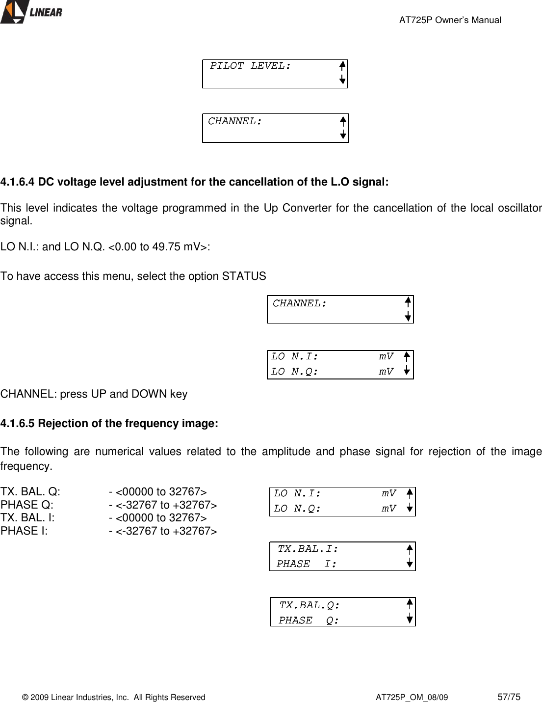                                                 AT725P Owner’s Manual    © 2009 Linear Industries, Inc.  All Rights Reserved                                                                          AT725P_OM_08/09                     57/75     4.1.6.4 DC voltage level adjustment for the cancellation of the L.O signal:  This level indicates the voltage programmed in the Up Converter for the cancellation of the local oscillator signal.  LO N.I.: and LO N.Q. &lt;0.00 to 49.75 mV&gt;:    To have access this menu, select the option STATUS CHANNEL: press UP and DOWN key  4.1.6.5 Rejection of the frequency image:  The  following  are  numerical  values  related  to  the  amplitude  and  phase  signal  for  rejection  of  the  image frequency.  TX. BAL. Q:    - &lt;00000 to 32767&gt;  PHASE Q:     - &lt;-32767 to +32767&gt;  TX. BAL. I:     - &lt;00000 to 32767&gt;  PHASE I:     - &lt;-32767 to +32767&gt;            PILOT LEVEL:CHANNEL:PILOT LEVEL:PILOT LEVEL:CHANNEL:CHANNEL:CHANNEL:LO N.I:     mVLO N.Q:         mVCHANNEL:CHANNEL:LO N.I:     mVLO N.Q:         mVLO N.I:     mVLO N.Q:         mVLO N.I:     mVLO N.Q:         mVTX.BAL.I:PHASE  I:TX.BAL.Q:PHASE  Q:LO N.I:     mVLO N.Q:         mVLO N.I:     mVLO N.Q:         mVTX.BAL.I:PHASE  I:TX.BAL.I:PHASE  I:TX.BAL.Q:PHASE  Q:TX.BAL.Q:PHASE  Q: