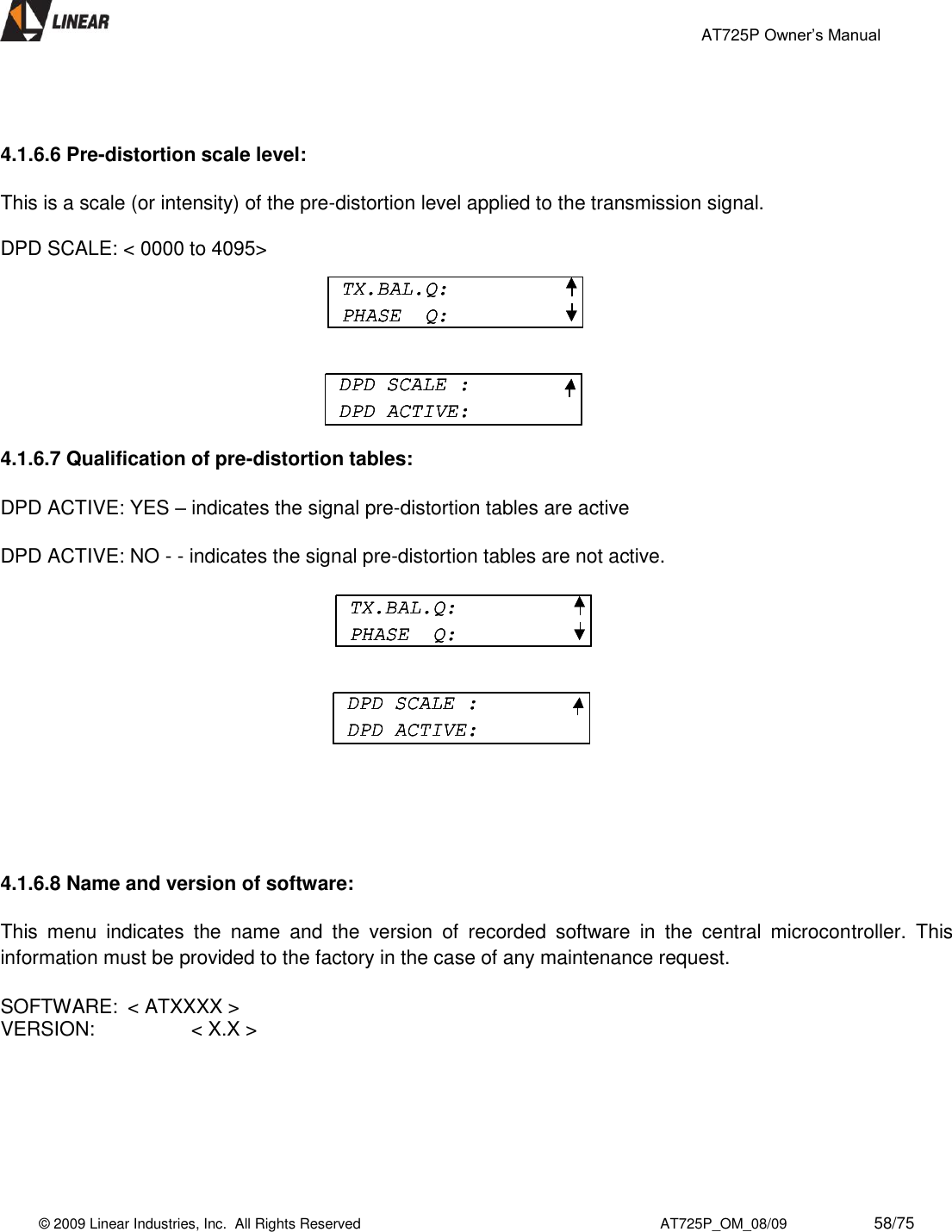                                                 AT725P Owner’s Manual    © 2009 Linear Industries, Inc.  All Rights Reserved                                                                          AT725P_OM_08/09                     58/75     4.1.6.6 Pre-distortion scale level:  This is a scale (or intensity) of the pre-distortion level applied to the transmission signal.  DPD SCALE: &lt; 0000 to 4095&gt;          4.1.6.7 Qualification of pre-distortion tables:     DPD ACTIVE: YES – indicates the signal pre-distortion tables are active  DPD ACTIVE: NO - - indicates the signal pre-distortion tables are not active.              4.1.6.8 Name and version of software:  This  menu  indicates  the  name  and  the  version  of  recorded  software  in  the  central  microcontroller.  This information must be provided to the factory in the case of any maintenance request.   SOFTWARE:  &lt; ATXXXX &gt; VERSION:     &lt; X.X &gt;        TX.BAL.Q:PHASE  Q:DPD SCALE :DPD ACTIVE:TX.BAL.Q:PHASE  Q:TX.BAL.Q:PHASE  Q:DPD SCALE :DPD ACTIVE:DPD SCALE :DPD ACTIVE:TX.BAL.Q:PHASE  Q:DPD SCALE :DPD ACTIVE:TX.BAL.Q:PHASE  Q:TX.BAL.Q:PHASE  Q:DPD SCALE :DPD ACTIVE:DPD SCALE :DPD ACTIVE: