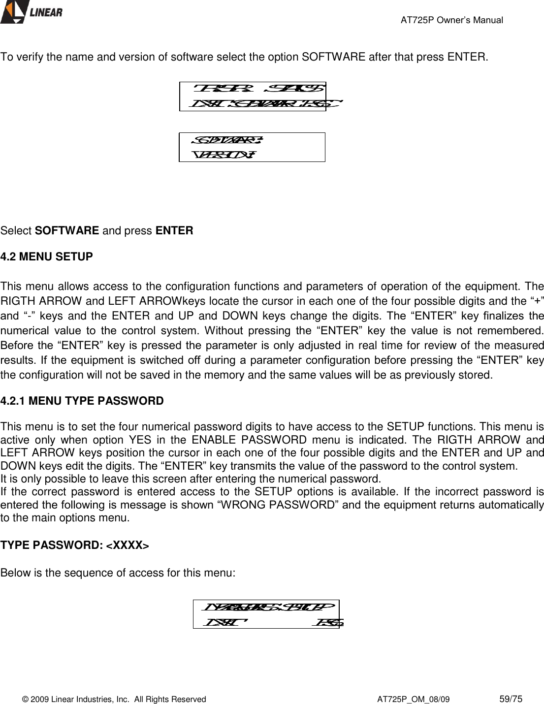                                                 AT725P Owner’s Manual    © 2009 Linear Industries, Inc.  All Rights Reserved                                                                          AT725P_OM_08/09                     59/75   To verify the name and version of software select the option SOFTWARE after that press ENTER.    Select SOFTWARE and press ENTER  4.2 MENU SETUP  This menu allows access to the configuration functions and parameters of operation of the equipment. The RIGTH ARROW and LEFT ARROWkeys locate the cursor in each one of the four possible digits and the “+” and  “-”  keys and the ENTER and UP and DOWN keys change the digits. The  “ENTER” key  finalizes  the numerical  value  to  the  control  system.  Without  pressing  the  “ENTER”  key  the  value  is  not  remembered. Before the “ENTER” key is pressed the parameter is only adjusted in real time for review of the measured results. If the equipment is switched off during a parameter configuration before pressing the “ENTER” key the configuration will not be saved in the memory and the same values will be as previously stored.  4.2.1 MENU TYPE PASSWORD    This menu is to set the four numerical password digits to have access to the SETUP functions. This menu is active  only  when  option  YES  in  the  ENABLE  PASSWORD  menu  is  indicated.  The  RIGTH  ARROW  and LEFT ARROW keys position the cursor in each one of the four possible digits and the ENTER and UP and DOWN keys edit the digits. The “ENTER” key transmits the value of the password to the control system. It is only possible to leave this screen after entering the numerical password.  If the correct  password is  entered access to the SETUP options is available. If the  incorrect password is entered the following is message is shown “WRONG PASSWORD” and the equipment returns automatically to the main options menu.  TYPE PASSWORD: &lt;XXXX&gt;  Below is the sequence of access for this menu:     TR.STR.   STATUSNXT  SOFTWARE  ESCTR.STR.   STATUSNXT  SOFTWARE  ESCSOFTWARE:VERSION:SOFTWARE:VERSION:MEASURES  SETUPNXT ESCMEASURES  SETUPNXT ESCMEASURES  SETUPNXT ESC