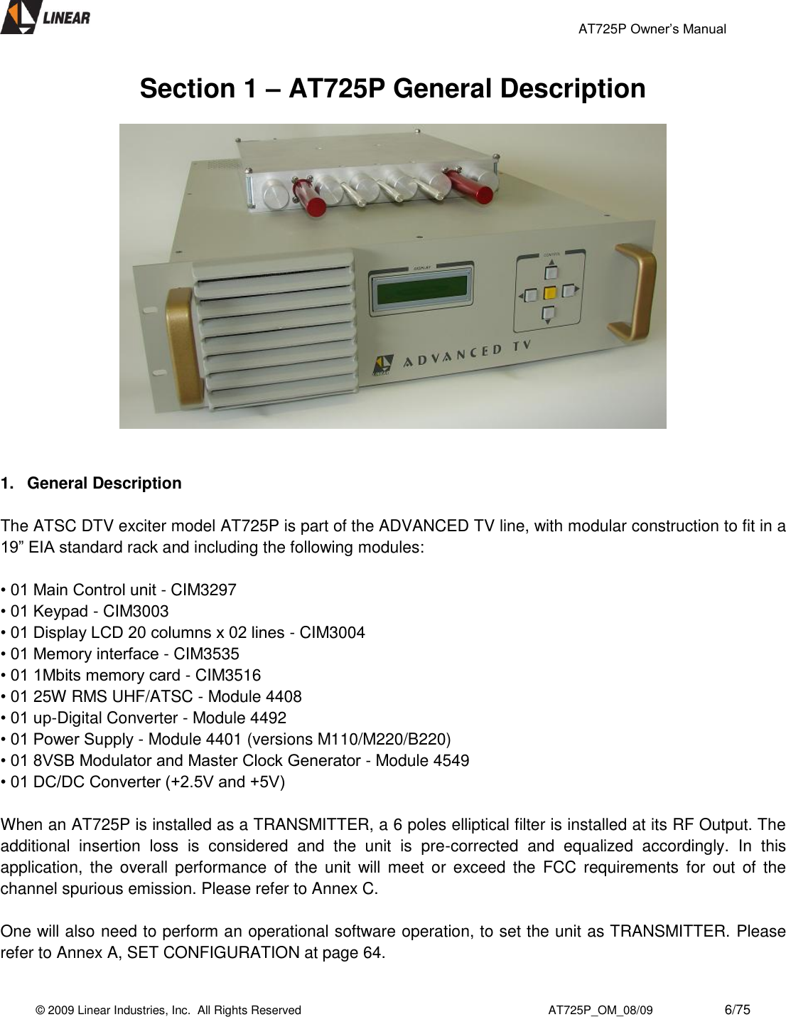                                                 AT725P Owner’s Manual    © 2009 Linear Industries, Inc.  All Rights Reserved                                                                          AT725P_OM_08/09                     6/75   Section 1 – AT725P General Description     1.  General Description  The ATSC DTV exciter model AT725P is part of the ADVANCED TV line, with modular construction to fit in a 19” EIA standard rack and including the following modules:   • 01 Main Control unit - CIM3297  • 01 Keypad - CIM3003  • 01 Display LCD 20 columns x 02 lines - CIM3004  • 01 Memory interface - CIM3535  • 01 1Mbits memory card - CIM3516  • 01 25W RMS UHF/ATSC - Module 4408  • 01 up-Digital Converter - Module 4492  • 01 Power Supply - Module 4401 (versions M110/M220/B220)  • 01 8VSB Modulator and Master Clock Generator - Module 4549  • 01 DC/DC Converter (+2.5V and +5V)   When an AT725P is installed as a TRANSMITTER, a 6 poles elliptical filter is installed at its RF Output. The additional  insertion  loss  is  considered  and  the  unit  is  pre-corrected  and  equalized  accordingly.  In  this application, the  overall  performance  of  the  unit  will  meet  or  exceed  the  FCC  requirements  for  out  of  the channel spurious emission. Please refer to Annex C.  One will also need to perform an operational software operation, to set the unit as TRANSMITTER. Please refer to Annex A, SET CONFIGURATION at page 64.  