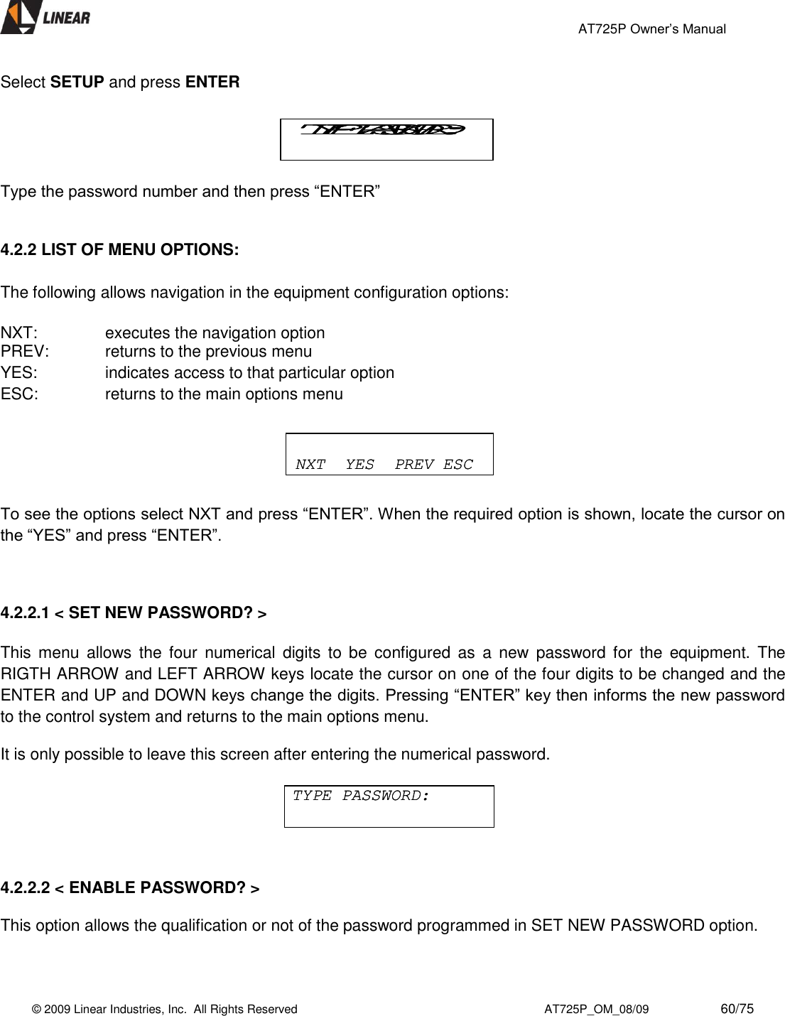                                                 AT725P Owner’s Manual    © 2009 Linear Industries, Inc.  All Rights Reserved                                                                          AT725P_OM_08/09                     60/75   Select SETUP and press ENTER   Type the password number and then press “ENTER”              4.2.2 LIST OF MENU OPTIONS:  The following allows navigation in the equipment configuration options:  NXT:     executes the navigation option PREV:   returns to the previous menu YES:     indicates access to that particular option ESC:     returns to the main options menu      To see the options select NXT and press “ENTER”. When the required option is shown, locate the cursor on the “YES” and press “ENTER”.    4.2.2.1 &lt; SET NEW PASSWORD? &gt;    This  menu  allows  the  four  numerical  digits  to  be  configured  as  a  new  password  for  the  equipment.  The RIGTH ARROW and LEFT ARROW keys locate the cursor on one of the four digits to be changed and the ENTER and UP and DOWN keys change the digits. Pressing “ENTER” key then informs the new password to the control system and returns to the main options menu.  It is only possible to leave this screen after entering the numerical password.        4.2.2.2 &lt; ENABLE PASSWORD? &gt;    This option allows the qualification or not of the password programmed in SET NEW PASSWORD option.   TYPE PASSWORD:TYPE PASSWORD:TYPE PASSWORD:TYPE PASSWORD:NXT  YES  PREV ESCNXT  YES  PREV ESC