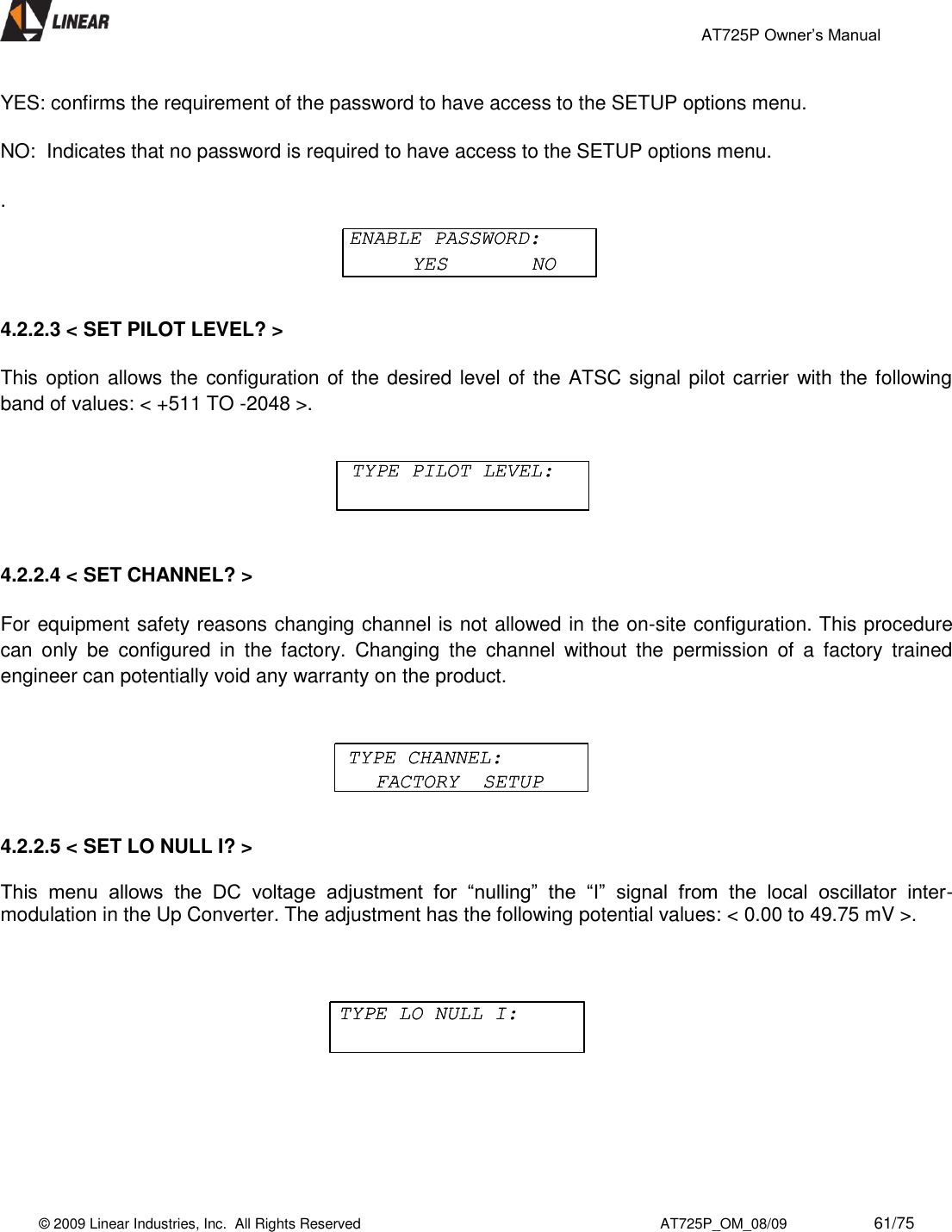                                                 AT725P Owner’s Manual    © 2009 Linear Industries, Inc.  All Rights Reserved                                                                          AT725P_OM_08/09                     61/75   YES: confirms the requirement of the password to have access to the SETUP options menu.  NO:  Indicates that no password is required to have access to the SETUP options menu.  .  4.2.2.3 &lt; SET PILOT LEVEL? &gt;    This option allows the configuration of the desired level of the ATSC signal pilot carrier with the following band of values: &lt; +511 TO -2048 &gt;.       4.2.2.4 &lt; SET CHANNEL? &gt;    For equipment safety reasons changing channel is not allowed in the on-site configuration. This procedure can  only  be  configured  in  the  factory.  Changing  the  channel  without  the  permission  of  a  factory  trained engineer can potentially void any warranty on the product.    4.2.2.5 &lt; SET LO NULL I? &gt;    This  menu  allows  the  DC  voltage  adjustment  for  “nulling”  the  “I”  signal  from  the  local  oscillator  inter-modulation in the Up Converter. The adjustment has the following potential values: &lt; 0.00 to 49.75 mV &gt;.        ENABLE PASSWORD:YES       NOENABLE PASSWORD:YES       NOTYPE PILOT LEVEL:TYPE PILOT LEVEL:TYPE CHANNEL:FACTORY  SETUPTYPE CHANNEL:FACTORY  SETUPTYPE LO NULL I:TYPE LO NULL I: