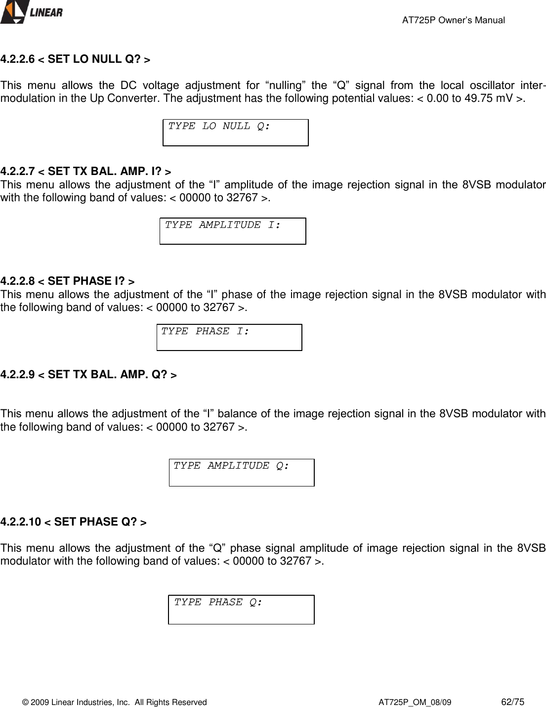                                                 AT725P Owner’s Manual    © 2009 Linear Industries, Inc.  All Rights Reserved                                                                          AT725P_OM_08/09                     62/75   4.2.2.6 &lt; SET LO NULL Q? &gt;    This  menu  allows  the  DC  voltage  adjustment  for  “nulling”  the  “Q”  signal  from  the  local  oscillator  inter-modulation in the Up Converter. The adjustment has the following potential values: &lt; 0.00 to 49.75 mV &gt;.  4.2.2.7 &lt; SET TX BAL. AMP. I? &gt; This menu allows the  adjustment  of the  “I”  amplitude of  the  image rejection  signal in the 8VSB modulator with the following band of values: &lt; 00000 to 32767 &gt;.   4.2.2.8 &lt; SET PHASE I? &gt; This menu allows the adjustment of the “I” phase of the image rejection signal in the 8VSB modulator with the following band of values: &lt; 00000 to 32767 &gt;.  4.2.2.9 &lt; SET TX BAL. AMP. Q? &gt;   This menu allows the adjustment of the “I” balance of the image rejection signal in the 8VSB modulator with the following band of values: &lt; 00000 to 32767 &gt;.    4.2.2.10 &lt; SET PHASE Q? &gt;  This menu allows the  adjustment  of the  “Q”  phase signal amplitude of image  rejection signal  in  the 8VSB modulator with the following band of values: &lt; 00000 to 32767 &gt;.      TYPE LO NULL Q:TYPE LO NULL Q:TYPE AMPLITUDE I:TYPE AMPLITUDE I:TYPE PHASE I:TYPE PHASE I:TYPE AMPLITUDE Q:TYPE AMPLITUDE Q:TYPE PHASE Q:TYPE PHASE Q: