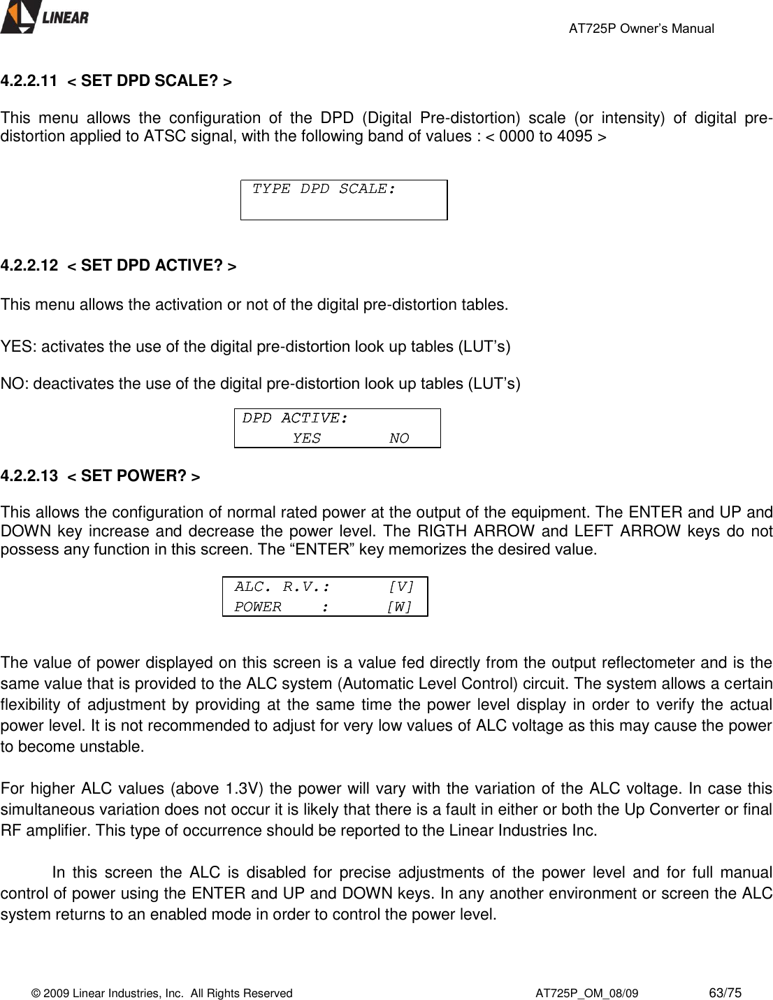                                                 AT725P Owner’s Manual    © 2009 Linear Industries, Inc.  All Rights Reserved                                                                          AT725P_OM_08/09                     63/75   4.2.2.11  &lt; SET DPD SCALE? &gt;  This  menu  allows  the  configuration  of  the  DPD  (Digital  Pre-distortion)  scale  (or  intensity)  of  digital  pre-distortion applied to ATSC signal, with the following band of values : &lt; 0000 to 4095 &gt;       4.2.2.12  &lt; SET DPD ACTIVE? &gt;    This menu allows the activation or not of the digital pre-distortion tables.  YES: activates the use of the digital pre-distortion look up tables (LUT’s)  NO: deactivates the use of the digital pre-distortion look up tables (LUT’s)     4.2.2.13  &lt; SET POWER? &gt;    This allows the configuration of normal rated power at the output of the equipment. The ENTER and UP and DOWN key increase and decrease the power level. The RIGTH ARROW and LEFT ARROW keys do not possess any function in this screen. The “ENTER” key memorizes the desired value.        The value of power displayed on this screen is a value fed directly from the output reflectometer and is the same value that is provided to the ALC system (Automatic Level Control) circuit. The system allows a certain flexibility of adjustment by providing at  the same time the power level display in order to verify the actual power level. It is not recommended to adjust for very low values of ALC voltage as this may cause the power to become unstable.  For higher ALC values (above 1.3V) the power will vary with the variation of the ALC voltage. In case this simultaneous variation does not occur it is likely that there is a fault in either or both the Up Converter or final RF amplifier. This type of occurrence should be reported to the Linear Industries Inc.  In  this  screen  the  ALC  is  disabled  for  precise adjustments  of  the  power  level  and  for  full manual control of power using the ENTER and UP and DOWN keys. In any another environment or screen the ALC system returns to an enabled mode in order to control the power level.  TYPE DPD SCALE:TYPE DPD SCALE:DPD ACTIVE:YES       NODPD ACTIVE:DPD ACTIVE:YES       NOALC. R.V.:      [V]POWER    :      [W]ALC. R.V.:      [V]POWER    :      [W]