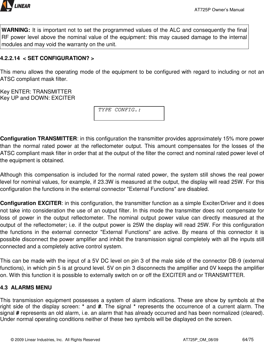                                                 AT725P Owner’s Manual    © 2009 Linear Industries, Inc.  All Rights Reserved                                                                          AT725P_OM_08/09                     64/75   WARNING: It is important not to set the programmed values of the ALC and consequently the final RF power level above the nominal value of the equipment: this may caused damage to the internal modules and may void the warranty on the unit.  4.2.2.14  &lt; SET CONFIGURATION? &gt;    This menu allows the operating mode of the equipment to be configured with regard to including or not an ATSC compliant mask filter.  Key ENTER: TRANSMITTER Key UP and DOWN: EXCITER     Configuration TRANSMITTER: in this configuration the transmitter provides approximately 15% more power than  the normal rated power at  the  reflectometer output. This  amount  compensates for the losses of  the ATSC compliant mask filter in order that at the output of the filter the correct and nominal rated power level of the equipment is obtained.  Although this compensation is included for the normal rated power, the system still shows the real power level for nominal values, for example, if 23.3W is measured at the output, the display will read 25W. For this configuration the functions in the external connector &quot;External Functions&quot; are disabled.   Configuration EXCITER: in this configuration, the transmitter function as a simple Exciter/Driver and it does not take into consideration the use of an output filter. In this mode the transmitter does not compensate for loss  of  power  in  the  output  reflectometer. The  nominal  output  power  value  can  directly  measured  at  the output of the reflectometer; i.e. if the output power is 25W the display will read 25W. For this configuration the  functions  in  the  external  connector  &quot;External  Functions&quot;  are  active.  By  means  of  this  connector  it  is possible disconnect the power amplifier and inhibit the transmission signal completely with all the inputs still connected and a completely active control system.  This can be made with the input of a 5V DC level on pin 3 of the male side of the connector DB-9 (external functions), in which pin 5 is at ground level. 5V on pin 3 disconnects the amplifier and 0V keeps the amplifier on. With this function it is possible to externally switch on or off the EXCITER and or TRANSMITTER.   4.3  ALARMS MENU    This transmission equipment possesses a system of alarm indications. These are show by symbols at the right side of  the display screen: * and #. The signal  *  represents the occurrence of a current alarm. The signal # represents an old alarm, i.e. an alarm that has already occurred and has been normalized (cleared). Under normal operating conditions neither of these two symbols will be displayed on the screen. TYPE CONFIG.:TYPE CONFIG.: