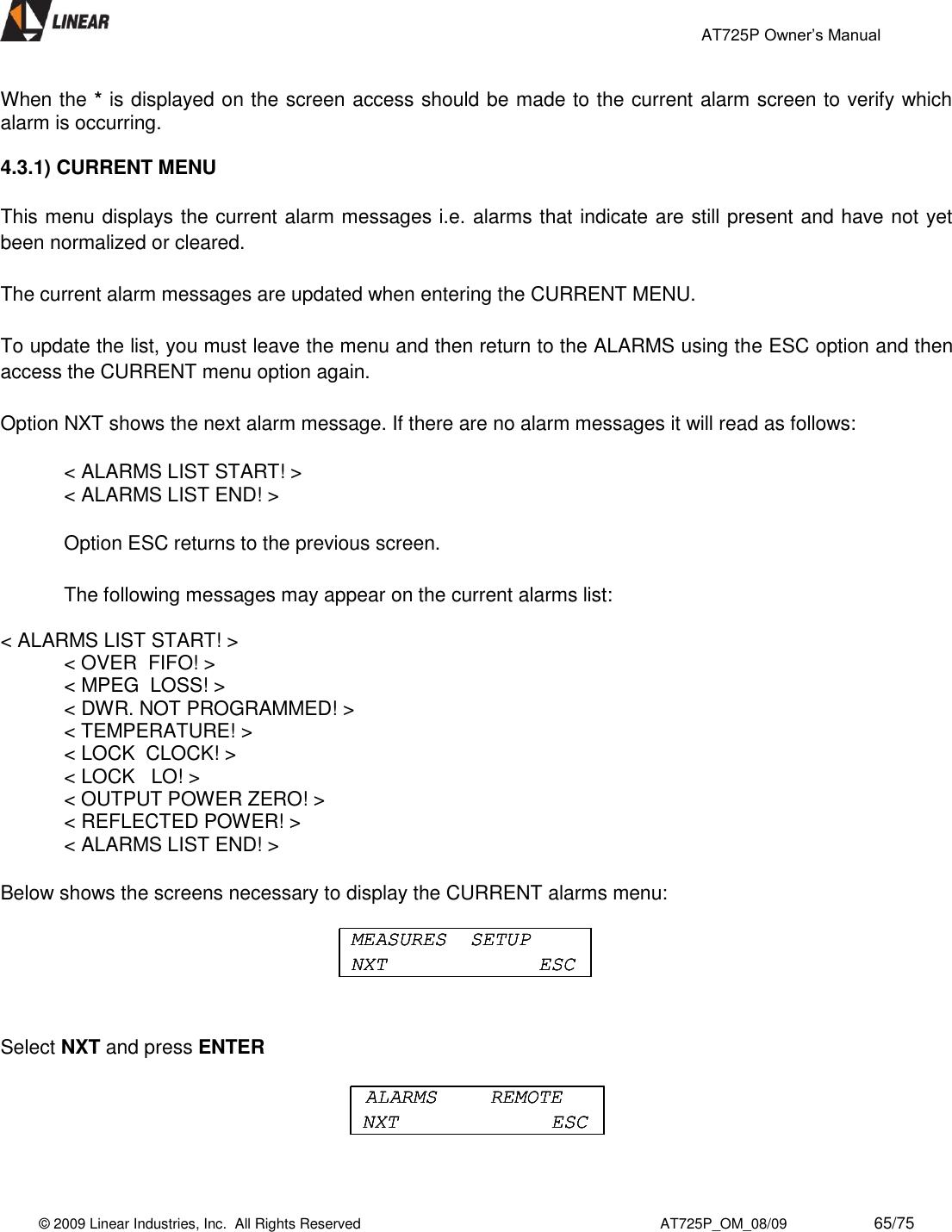                                                 AT725P Owner’s Manual    © 2009 Linear Industries, Inc.  All Rights Reserved                                                                          AT725P_OM_08/09                     65/75   When the * is displayed on the screen access should be made to the current alarm screen to verify which alarm is occurring.  4.3.1) CURRENT MENU  This menu displays the current alarm messages i.e. alarms that indicate are still present and have not yet been normalized or cleared.  The current alarm messages are updated when entering the CURRENT MENU.   To update the list, you must leave the menu and then return to the ALARMS using the ESC option and then access the CURRENT menu option again.   Option NXT shows the next alarm message. If there are no alarm messages it will read as follows:    &lt; ALARMS LIST START! &gt;     &lt; ALARMS LIST END! &gt;   Option ESC returns to the previous screen.   The following messages may appear on the current alarms list:   &lt; ALARMS LIST START! &gt;   &lt; OVER  FIFO! &gt;   &lt; MPEG  LOSS! &gt;   &lt; DWR. NOT PROGRAMMED! &gt;   &lt; TEMPERATURE! &gt;   &lt; LOCK  CLOCK! &gt;   &lt; LOCK   LO! &gt;   &lt; OUTPUT POWER ZERO! &gt;   &lt; REFLECTED POWER! &gt;   &lt; ALARMS LIST END! &gt;  Below shows the screens necessary to display the CURRENT alarms menu:   Select NXT and press ENTER   MEASURES  SETUPNXT ESCMEASURES  SETUPNXT ESCMEASURES  SETUPNXT ESCALARMS  REMOTENXT ESCALARMS  REMOTENXT ESCALARMS  REMOTENXT ESC
