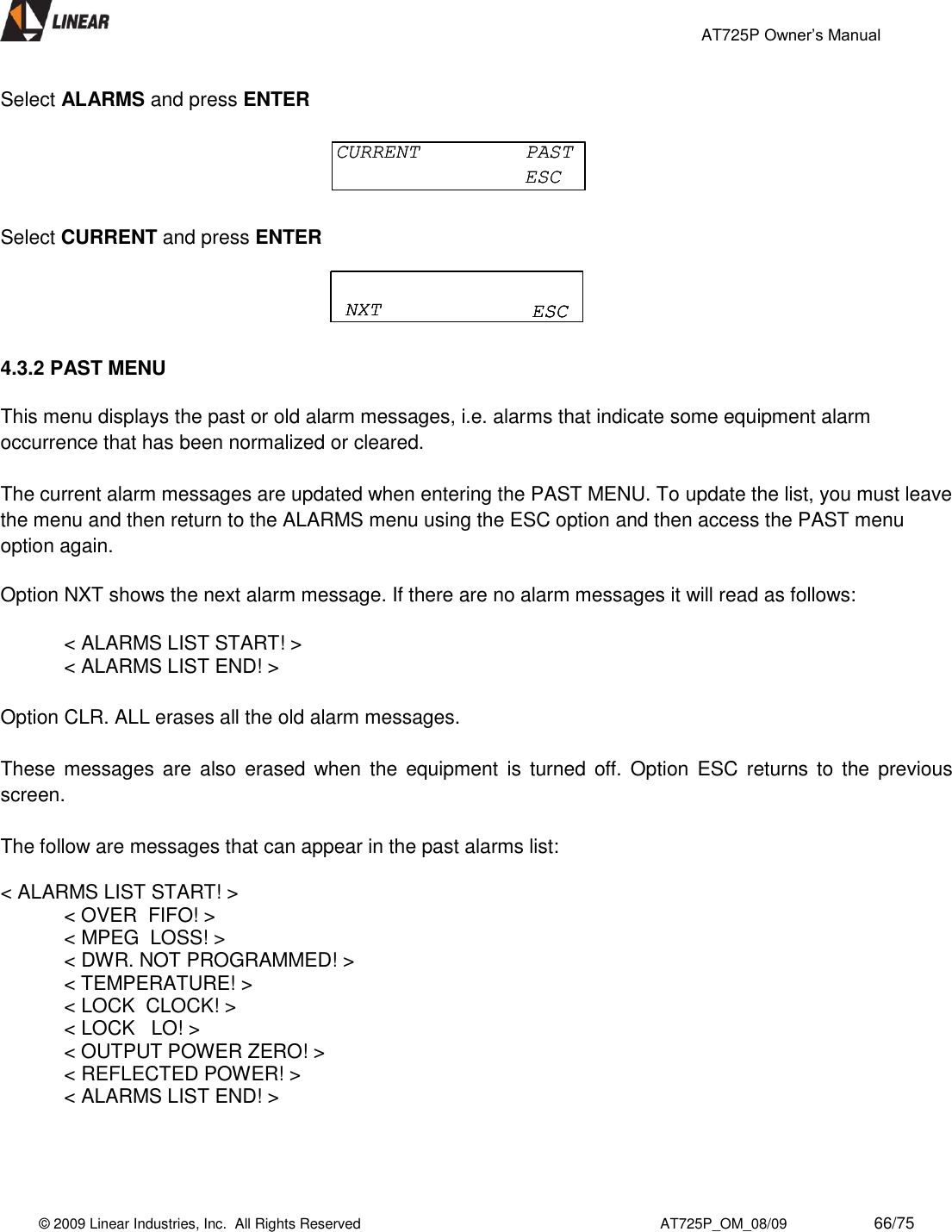                                                 AT725P Owner’s Manual    © 2009 Linear Industries, Inc.  All Rights Reserved                                                                          AT725P_OM_08/09                     66/75   Select ALARMS and press ENTER  Select CURRENT and press ENTER  4.3.2 PAST MENU  This menu displays the past or old alarm messages, i.e. alarms that indicate some equipment alarm occurrence that has been normalized or cleared.   The current alarm messages are updated when entering the PAST MENU. To update the list, you must leave the menu and then return to the ALARMS menu using the ESC option and then access the PAST menu option again.    Option NXT shows the next alarm message. If there are no alarm messages it will read as follows:    &lt; ALARMS LIST START! &gt;     &lt; ALARMS LIST END! &gt;  Option CLR. ALL erases all the old alarm messages.  These  messages  are  also  erased when the  equipment  is  turned  off.  Option  ESC  returns to  the  previous screen.   The follow are messages that can appear in the past alarms list:  &lt; ALARMS LIST START! &gt;   &lt; OVER  FIFO! &gt;   &lt; MPEG  LOSS! &gt;   &lt; DWR. NOT PROGRAMMED! &gt;   &lt; TEMPERATURE! &gt;   &lt; LOCK  CLOCK! &gt;   &lt; LOCK   LO! &gt;   &lt; OUTPUT POWER ZERO! &gt;   &lt; REFLECTED POWER! &gt;   &lt; ALARMS LIST END! &gt;    CURRENT  PASTESCCURRENT  PASTESCNXT ESCNXT ESCNXT ESC