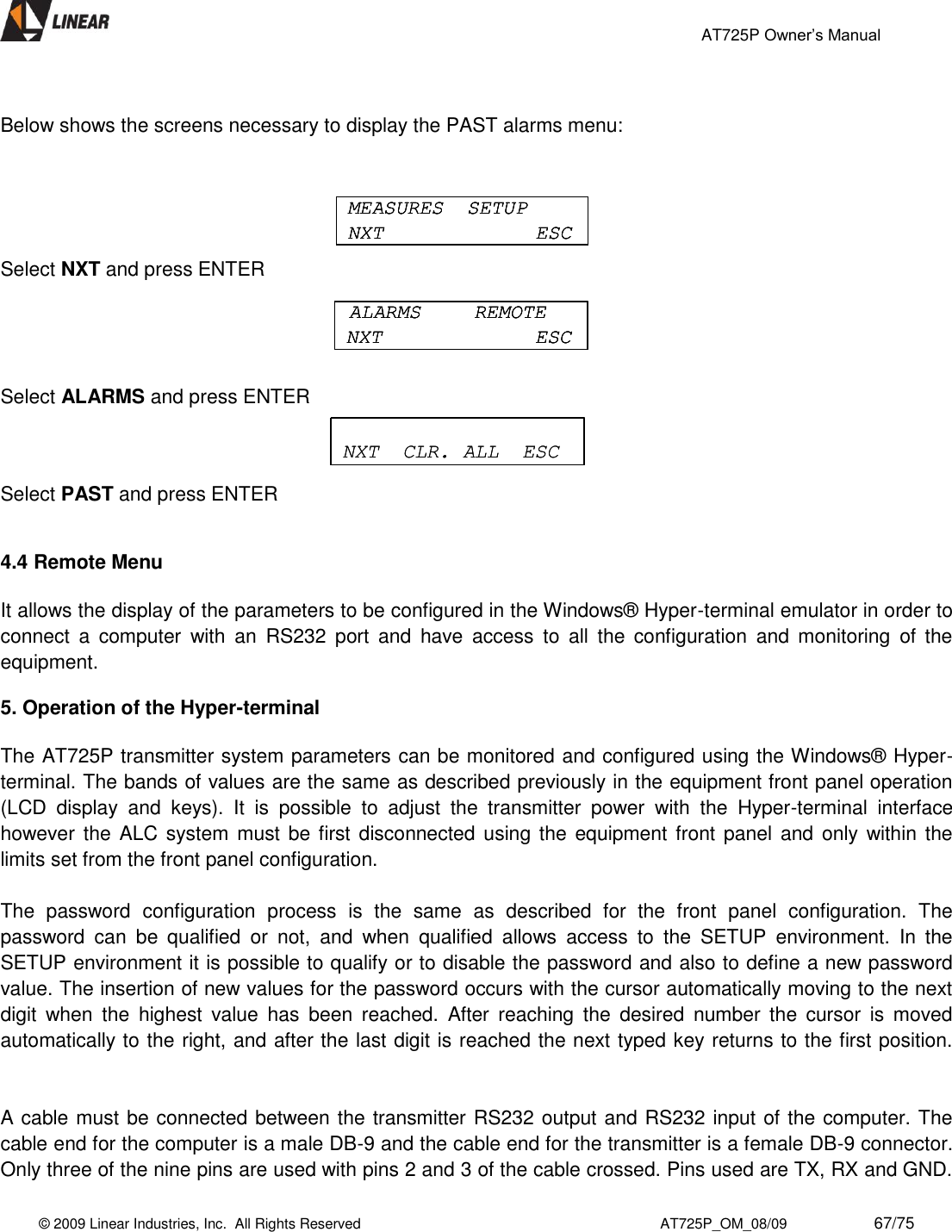                                                 AT725P Owner’s Manual    © 2009 Linear Industries, Inc.  All Rights Reserved                                                                          AT725P_OM_08/09                     67/75    Below shows the screens necessary to display the PAST alarms menu:   Select NXT and press ENTER  Select ALARMS and press ENTER Select PAST and press ENTER   4.4 Remote Menu  It allows the display of the parameters to be configured in the Windows® Hyper-terminal emulator in order to connect  a  computer  with  an  RS232  port  and  have  access  to  all  the  configuration  and  monitoring  of  the equipment.  5. Operation of the Hyper-terminal  The AT725P transmitter system parameters can be monitored and configured using the Windows® Hyper-terminal. The bands of values are the same as described previously in the equipment front panel operation (LCD  display  and  keys).  It  is  possible  to  adjust  the  transmitter  power  with  the  Hyper-terminal  interface however the  ALC system must  be first disconnected using the  equipment front  panel and only within the limits set from the front panel configuration.   The  password  configuration  process  is  the  same  as  described  for  the  front  panel  configuration.  The password  can  be  qualified  or  not,  and  when  qualified  allows  access  to  the  SETUP  environment.  In  the SETUP environment it is possible to qualify or to disable the password and also to define a new password value. The insertion of new values for the password occurs with the cursor automatically moving to the next digit  when  the  highest  value  has  been  reached.  After  reaching  the  desired  number  the  cursor  is  moved automatically to the right, and after the last digit is reached the next typed key returns to the first position.    A cable must be connected between the transmitter RS232 output and RS232 input of the computer. The cable end for the computer is a male DB-9 and the cable end for the transmitter is a female DB-9 connector. Only three of the nine pins are used with pins 2 and 3 of the cable crossed. Pins used are TX, RX and GND. MEASURES  SETUPNXT ESCMEASURES  SETUPNXT ESCMEASURES  SETUPNXT ESCALARMS  REMOTENXT ESCALARMS  REMOTENXT ESCALARMS  REMOTENXT ESCCURRENT  PASTESCCURRENT  PASTESCNXT  CLR. ALL  ESCNXT  CLR. ALL  ESC