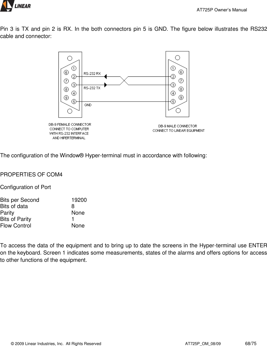                                                 AT725P Owner’s Manual    © 2009 Linear Industries, Inc.  All Rights Reserved                                                                          AT725P_OM_08/09                     68/75   Pin 3 is TX and pin 2 is RX. In the both connectors pin 5 is GND. The figure below illustrates the RS232 cable and connector:                   The configuration of the Window® Hyper-terminal must in accordance with following:   PROPERTIES OF COM4  Configuration of Port  Bits per Second    19200 Bits of data      8 Parity        None Bits of Parity      1 Flow Control      None   To access the data of the equipment and to bring up to date the screens in the Hyper-terminal use ENTER on the keyboard. Screen 1 indicates some measurements, states of the alarms and offers options for access to other functions of the equipment.   