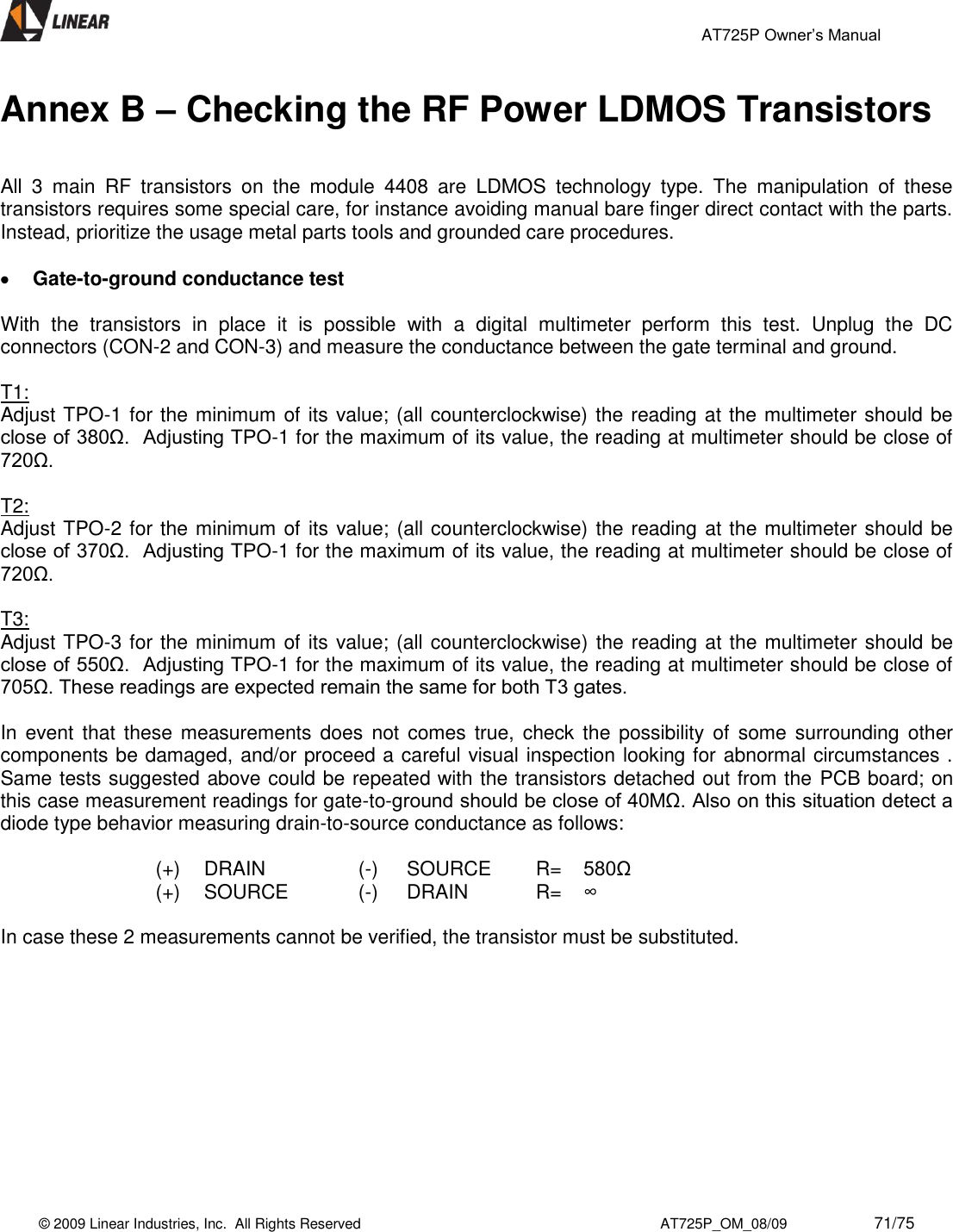                                                 AT725P Owner’s Manual    © 2009 Linear Industries, Inc.  All Rights Reserved                                                                          AT725P_OM_08/09                     71/75   Annex B – Checking the RF Power LDMOS Transistors   All  3  main  RF  transistors  on  the  module  4408  are  LDMOS  technology  type.  The  manipulation  of  these transistors requires some special care, for instance avoiding manual bare finger direct contact with the parts. Instead, prioritize the usage metal parts tools and grounded care procedures.   Gate-to-ground conductance test  With  the  transistors  in  place  it  is  possible  with  a  digital  multimeter  perform  this  test.  Unplug  the  DC connectors (CON-2 and CON-3) and measure the conductance between the gate terminal and ground.  T1: Adjust TPO-1 for the minimum of its value; (all counterclockwise) the reading at the multimeter should be close of 380Ω.  Adjusting TPO-1 for the maximum of its value, the reading at multimeter should be close of 720Ω.  T2: Adjust TPO-2 for the minimum of its value; (all counterclockwise) the reading at the multimeter should be close of 370Ω.  Adjusting TPO-1 for the maximum of its value, the reading at multimeter should be close of 720Ω.  T3: Adjust TPO-3 for the minimum of its value; (all counterclockwise) the reading at the multimeter should be close of 550Ω.  Adjusting TPO-1 for the maximum of its value, the reading at multimeter should be close of 705Ω. These readings are expected remain the same for both T3 gates.  In  event that  these measurements does  not  comes  true,  check  the  possibility  of  some  surrounding other components be damaged, and/or proceed a careful visual inspection looking for abnormal circumstances . Same tests suggested above could be repeated with the transistors detached out from the PCB board; on this case measurement readings for gate-to-ground should be close of 40MΩ. Also on this situation detect a diode type behavior measuring drain-to-source conductance as follows:  (+)  DRAIN  (-)  SOURCE R= 580Ω (+) SOURCE  (-) DRAIN R= ∞  In case these 2 measurements cannot be verified, the transistor must be substituted.            