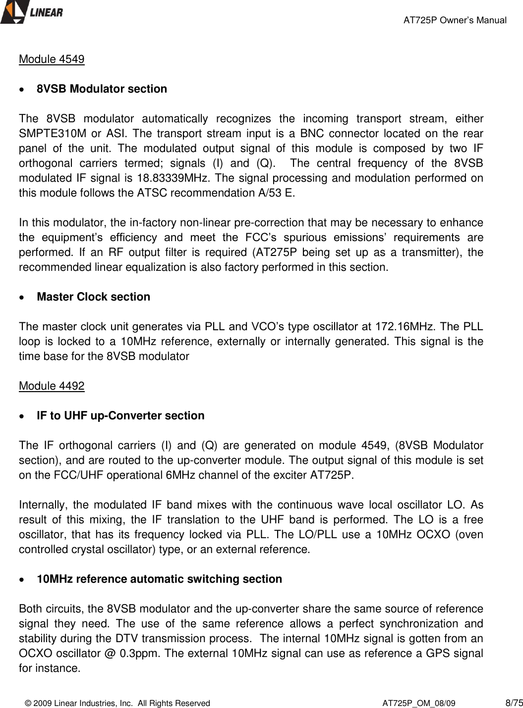                                                 AT725P Owner’s Manual    © 2009 Linear Industries, Inc.  All Rights Reserved                                                                          AT725P_OM_08/09                     8/75   Module 4549   8VSB Modulator section  The  8VSB  modulator  automatically  recognizes  the  incoming  transport  stream,  either SMPTE310M or  ASI. The transport stream  input is a  BNC  connector located  on the rear panel  of  the  unit.  The  modulated  output  signal  of  this  module  is  composed  by  two  IF orthogonal  carriers  termed;  signals  (I)  and  (Q).    The  central  frequency  of  the  8VSB modulated IF signal is 18.83339MHz. The signal processing and modulation performed on this module follows the ATSC recommendation A/53 E.   In this modulator, the in-factory non-linear pre-correction that may be necessary to enhance the  equipment’s  efficiency  and  meet  the  FCC’s  spurious  emissions’  requirements  are performed.  If  an  RF  output  filter  is  required  (AT275P  being  set  up  as  a  transmitter),  the recommended linear equalization is also factory performed in this section.   Master Clock section  The master clock unit generates via PLL and VCO’s type oscillator at 172.16MHz. The PLL loop is locked to a 10MHz reference, externally or internally generated. This signal is the time base for the 8VSB modulator  Module 4492   IF to UHF up-Converter section  The  IF  orthogonal  carriers  (I)  and  (Q)  are  generated  on  module  4549,  (8VSB  Modulator section), and are routed to the up-converter module. The output signal of this module is set on the FCC/UHF operational 6MHz channel of the exciter AT725P.  Internally,  the  modulated  IF  band  mixes with  the  continuous  wave  local  oscillator  LO.  As result  of  this  mixing,  the  IF  translation  to  the  UHF  band  is  performed.  The  LO  is  a  free oscillator, that has its frequency locked via PLL. The  LO/PLL use a 10MHz OCXO (oven controlled crystal oscillator) type, or an external reference.    10MHz reference automatic switching section  Both circuits, the 8VSB modulator and the up-converter share the same source of reference signal  they  need.  The  use  of  the  same  reference  allows  a  perfect  synchronization  and stability during the DTV transmission process.  The internal 10MHz signal is gotten from an OCXO oscillator @ 0.3ppm. The external 10MHz signal can use as reference a GPS signal for instance.  