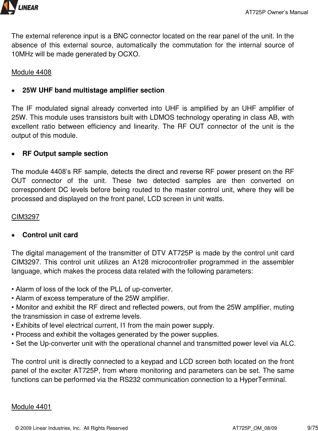                                                 AT725P Owner’s Manual    © 2009 Linear Industries, Inc.  All Rights Reserved                                                                          AT725P_OM_08/09                     9/75   The external reference input is a BNC connector located on the rear panel of the unit. In the absence  of  this  external  source,  automatically the  commutation  for the internal  source  of 10MHz will be made generated by OCXO.    Module 4408   25W UHF band multistage amplifier section  The IF  modulated  signal already  converted into  UHF is  amplified  by  an  UHF  amplifier of 25W. This module uses transistors built with LDMOS technology operating in class AB, with excellent  ratio  between efficiency and  linearity. The  RF  OUT connector  of  the  unit  is  the output of this module.   RF Output sample section  The module 4408’s RF sample, detects the direct and reverse RF power present on the RF OUT  connector  of  the  unit.  These  two  detected  samples  are  then  converted  on correspondent DC levels before being routed to the master control unit, where they will be processed and displayed on the front panel, LCD screen in unit watts.  CIM3297   Control unit card  The digital management of the transmitter of DTV AT725P is made by the control unit card CIM3297. This control unit utilizes an A128 microcontroller programmed in the assembler language, which makes the process data related with the following parameters:   • Alarm of loss of the lock of the PLL of up-converter.  • Alarm of excess temperature of the 25W amplifier.  • Monitor and exhibit the RF direct and reflected powers, out from the 25W amplifier, muting the transmission in case of extreme levels.  • Exhibits of level electrical current, I1 from the main power supply.  • Process and exhibit the voltages generated by the power supplies.  • Set the Up-converter unit with the operational channel and transmitted power level via ALC.   The control unit is directly connected to a keypad and LCD screen both located on the front panel of the exciter AT725P, from where monitoring and parameters can be set. The same functions can be performed via the RS232 communication connection to a HyperTerminal.     Module 4401 