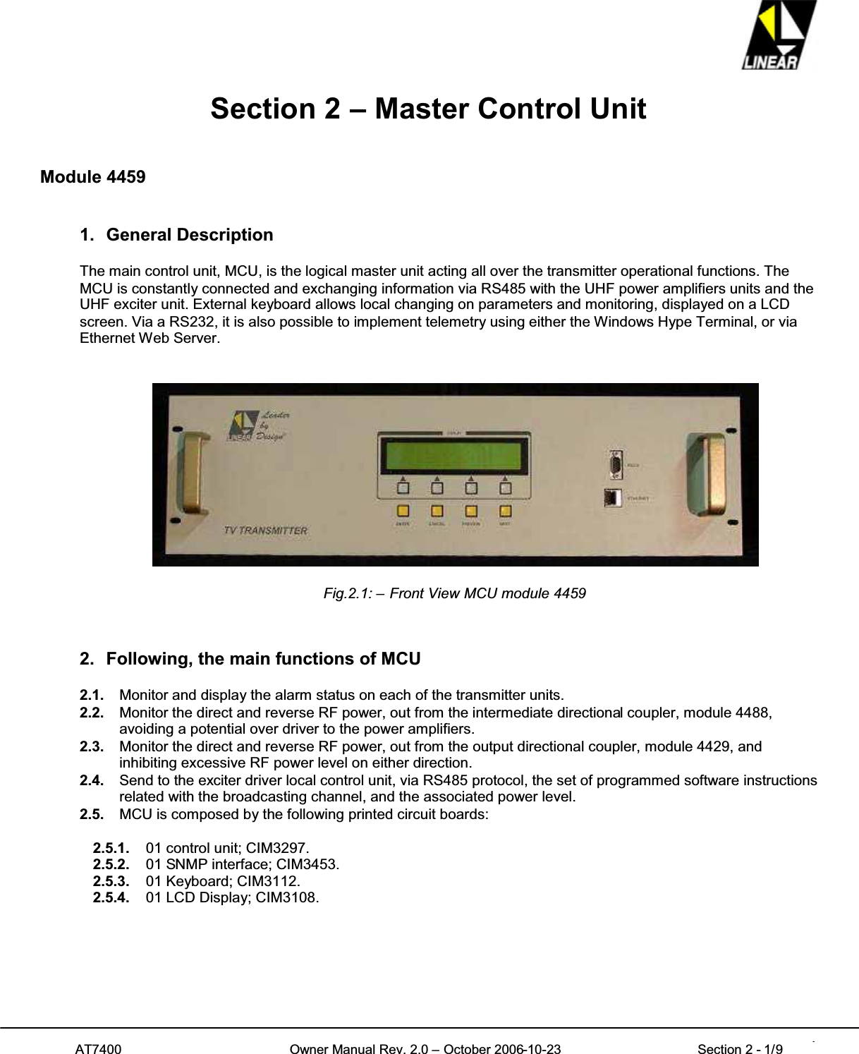 AT7400 Owner Manual Rev. 2.0 – October 2006-10-23 Section 2 - 1/9 1Section 2 – Master Control UnitModule 44591. General DescriptionThe main control unit, MCU, is the logical master unit acting all over the transmitter operational functions. TheMCU is constantly connected and exchanging information via RS485 with the UHF power amplifiers units and theUHF exciter unit. External keyboard allows local changing on parameters and monitoring, displayed on a LCDscreen. Via a RS232, it is also possible to implement telemetry using either the Windows Hype Terminal, or viaEthernet Web Server.Fig.2.1: – Front View MCU module 44592. Following, the main functions of MCU2.1. Monitor and display the alarm status on each of the transmitter units.2.2. Monitor the direct and reverse RF power, out from the intermediate directional coupler, module 4488,avoiding a potential over driver to the power amplifiers.2.3. Monitor the direct and reverse RF power, out from the output directional coupler, module 4429, andinhibiting excessive RF power level on either direction.2.4. Send to the exciter driver local control unit, via RS485 protocol, the set of programmed software instructionsrelated with the broadcasting channel, and the associated power level.2.5. MCU is composed by the following printed circuit boards:2.5.1. 01 control unit; CIM3297.2.5.2. 01 SNMP interface; CIM3453.2.5.3. 01 Keyboard; CIM3112.2.5.4. 01 LCD Display; CIM3108.