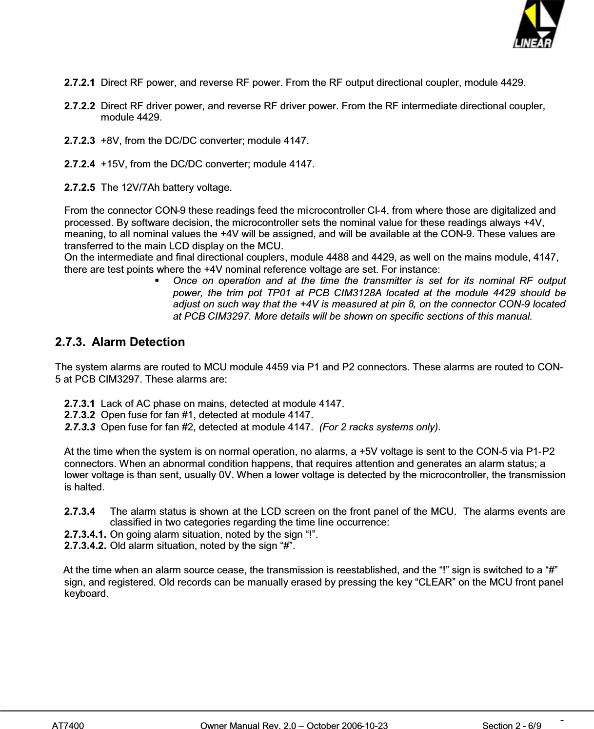 AT7400 Owner Manual Rev. 2.0 – October 2006-10-23 Section 2 - 6/9 62.7.2.1 Direct RF power, and reverse RF power. From the RF output directional coupler, module 4429.2.7.2.2 Direct RF driver power, and reverse RF driver power. From the RF intermediate directional coupler,module 4429.2.7.2.3 +8V, from the DC/DC converter; module 4147.2.7.2.4 +15V, from the DC/DC converter; module 4147.2.7.2.5 The 12V/7Ah battery voltage.From the connector CON-9 these readings feed the microcontroller CI-4, from where those are digitalized andprocessed. By software decision, the microcontroller sets the nominal value for these readings always +4V,meaning, to all nominal values the +4V will be assigned, and will be available at the CON-9. These values aretransferred to the main LCD display on the MCU.On the intermediate and final directional couplers, module 4488 and 4429, as well on the mains module, 4147,there are test points where the +4V nominal reference voltage are set. For instance:Once on operation and at the time the transmitter is set for its nominal RF outputpower, the trim pot TP01 at PCB CIM3128A located at the module 4429 should beadjust on such way that the +4V is measured at pin 8, on the connector CON-9 locatedat PCB CIM3297. More details will be shown on specific sections of this manual.2.7.3. Alarm DetectionThe system alarms are routed to MCU module 4459 via P1 and P2 connectors. These alarms are routed to CON-5 at PCB CIM3297. These alarms are:2.7.3.1 Lack of AC phase on mains, detected at module 4147.2.7.3.2 Open fuse for fan #1, detected at module 4147.2.7.3.3 Open fuse for fan #2, detected at module 4147. (For 2 racks systems only).At the time when the system is on normal operation, no alarms, a +5V voltage is sent to the CON-5 via P1-P2connectors. When an abnormal condition happens, that requires attention and generates an alarm status; alower voltage is than sent, usually 0V. When a lower voltage is detected by the microcontroller, the transmissionis halted.2.7.3.4 The alarm status is shown at the LCD screen on the front panel of the MCU. The alarms events areclassified in two categories regarding the time line occurrence:2.7.3.4.1. On going alarm situation, noted by the sign “!”.2.7.3.4.2. Old alarm situation, noted by the sign “#”.At the time when an alarm source cease, the transmission is reestablished, and the “!” sign is switched to a “#”sign, and registered. Old records can be manually erased by pressing the key “CLEAR” on the MCU front panelkeyboard.