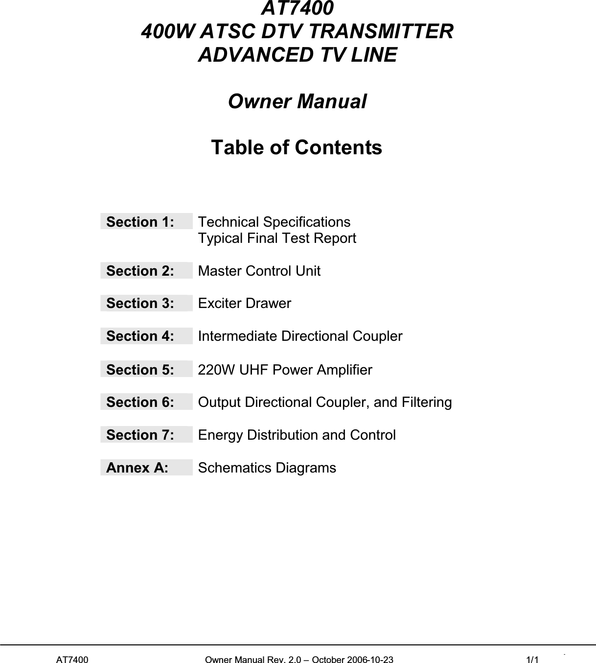 AT7400 Owner Manual Rev. 2.0 – October 2006-10-23 1/1 1AT7400400W ATSC DTV TRANSMITTERADVANCED TV LINEOwner ManualTable of ContentsSection 1: Technical SpecificationsTypical Final Test ReportSection 2: Master Control UnitSection 3: Exciter DrawerSection 4: Intermediate Directional CouplerSection 5: 220W UHF Power AmplifierSection 6: Output Directional Coupler, and FilteringSection 7: Energy Distribution and ControlAnnex A: Schematics Diagrams