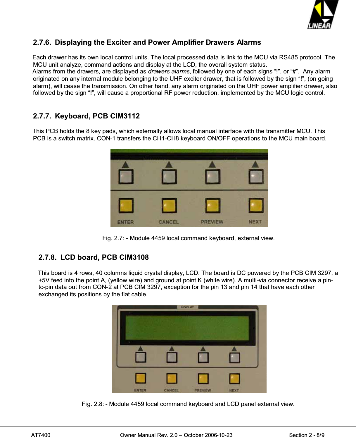 AT7400 Owner Manual Rev. 2.0 – October 2006-10-23 Section 2 - 8/9 82.7.6. Displaying the Exciter and Power Amplifier Drawers AlarmsEach drawer has its own local control units. The local processed data is link to the MCU via RS485 protocol. TheMCU unit analyze, command actions and display at the LCD, the overall system status.Alarms from the drawers, are displayed as drawers alarms, followed by one of each signs “!”, or “#”. Any alarmoriginated on any internal module belonging to the UHF exciter drawer, that is followed by the sign “!”, (on goingalarm), will cease the transmission. On other hand, any alarm originated on the UHF power amplifier drawer, alsofollowed by the sign “!”, will cause a proportional RF power reduction, implemented by the MCU logic control.2.7.7. Keyboard, PCB CIM3112This PCB holds the 8 key pads, which externally allows local manual interface with the transmitter MCU. ThisPCB is a switch matrix. CON-1 transfers the CH1-CH8 keyboard ON/OFF operations to the MCU main board.Fig. 2.7: - Module 4459 local command keyboard, external view.2.7.8. LCD board, PCB CIM3108This board is 4 rows, 40 columns liquid crystal display, LCD. The board is DC powered by the PCB CIM 3297, a+5V feed into the point A, (yellow wire) and ground at point K (white wire). A multi-via connector receive a pin-to-pin data out from CON-2 at PCB CIM 3297, exception for the pin 13 and pin 14 that have each otherexchanged its positions by the flat cable.Fig. 2.8: - Module 4459 local command keyboard and LCD panel external view.