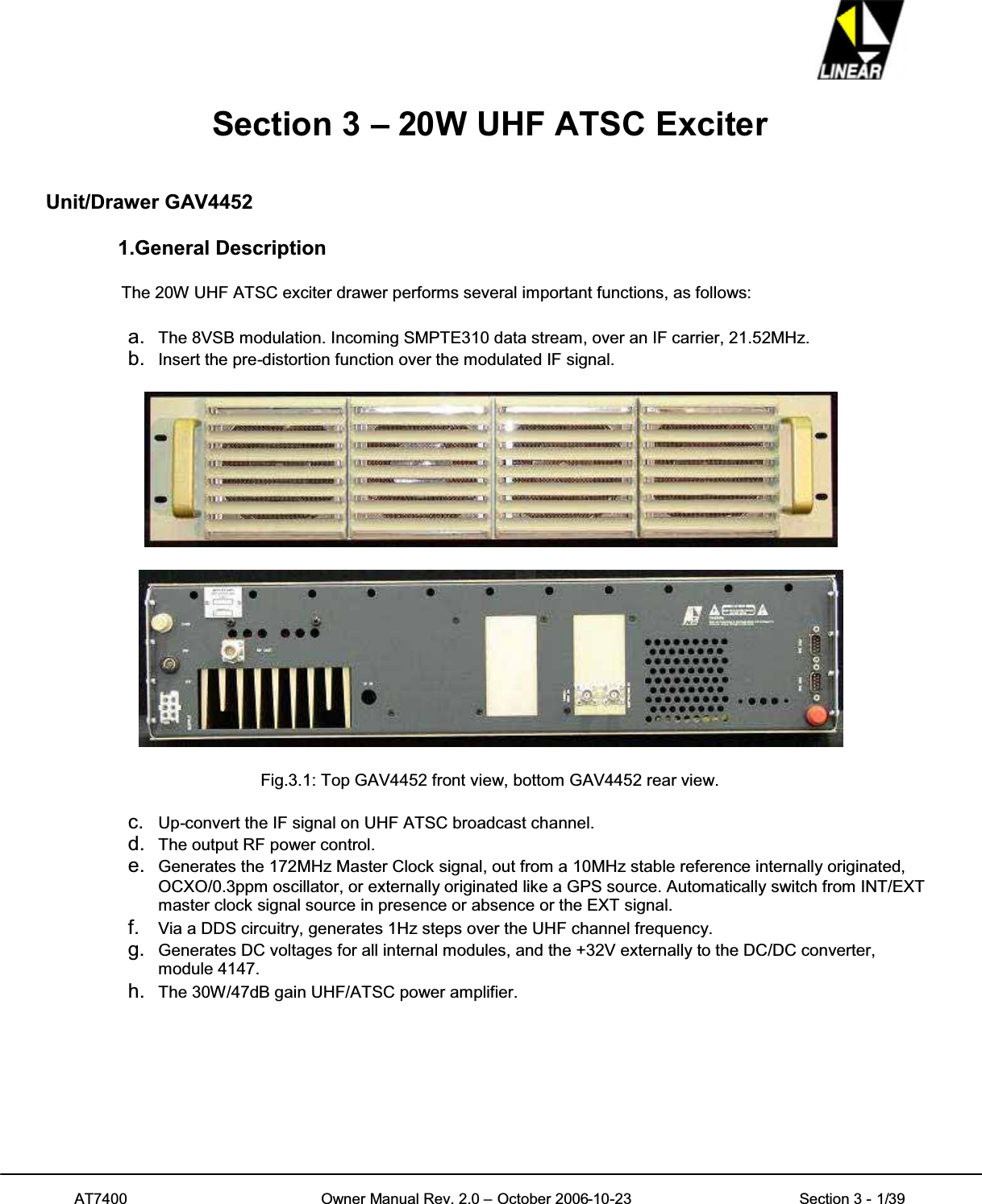 AT7400 Owner Manual Rev. 2.0 – October 2006-10-23 Section 3 - 1/39Section 3 – 20W UHF ATSC ExciterUnit/Drawer GAV44521.General DescriptionThe 20W UHF ATSC exciter drawer performs several important functions, as follows:a. The 8VSB modulation. Incoming SMPTE310 data stream, over an IF carrier, 21.52MHz.b. Insert the pre-distortion function over the modulated IF signal.Fig.3.1: Top GAV4452 front view, bottom GAV4452 rear view.c. Up-convert the IF signal on UHF ATSC broadcast channel.d. The output RF power control.e. Generates the 172MHz Master Clock signal, out from a 10MHz stable reference internally originated,OCXO/0.3ppm oscillator, or externally originated like a GPS source. Automatically switch from INT/EXTmaster clock signal source in presence or absence or the EXT signal.f. Via a DDS circuitry, generates 1Hz steps over the UHF channel frequency.g. Generates DC voltages for all internal modules, and the +32V externally to the DC/DC converter,module 4147.h. The 30W/47dB gain UHF/ATSC power amplifier.