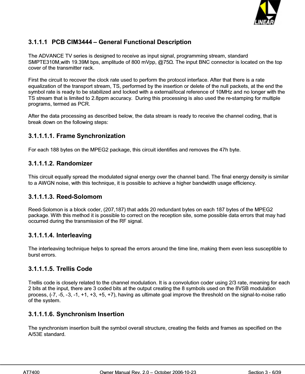 AT7400 Owner Manual Rev. 2.0 – October 2006-10-23 Section 3 - 6/393.1.1.1 PCB CIM3444 – General Functional DescriptionThe ADVANCE TV series is designed to receive as input signal, programming stream, standardSMPTE310M,with 19.39M bps, amplitude of 800 mVpp, @75ȍ. The input BNC connector is located on the topcover of the transmitter rack.First the circuit to recover the clock rate used to perform the protocol interface. After that there is a rateequalization of the transport stream, TS, performed by the insertion or delete of the null packets, at the end thesymbol rate is ready to be stabilized and locked with a external/local reference of 10MHz and no longer with theTS stream that is limited to 2.8ppm accuracy. During this processing is also used the re-stamping for multipleprograms, termed as PCR.After the data processing as described below, the data stream is ready to receive the channel coding, that isbreak down on the following steps:3.1.1.1.1. Frame SynchronizationFor each 188 bytes on the MPEG2 package, this circuit identifies and removes the 47h byte.3.1.1.1.2. RandomizerThis circuit equally spread the modulated signal energy over the channel band. The final energy density is similarto a AWGN noise, with this technique, it is possible to achieve a higher bandwidth usage efficiency.3.1.1.1.3. Reed-SolomomReed-Solomon is a block coder, (207,187) that adds 20 redundant bytes on each 187 bytes of the MPEG2package. With this method it is possible to correct on the reception site, some possible data errors that may hadoccurred during the transmission of the RF signal.3.1.1.1.4. InterleavingThe interleaving technique helps to spread the errors around the time line, making them even less susceptible toburst errors.3.1.1.1.5. Trellis CodeTrellis code is closely related to the channel modulation. It is a convolution coder using 2/3 rate, meaning for each2 bits at the input, there are 3 coded bits at the output creating the 8 symbols used on the 8VSB modulationprocess, (-7, -5, -3, -1, +1, +3, +5, +7), having as ultimate goal improve the threshold on the signal-to-noise ratioof the system.3.1.1.1.6. Synchronism InsertionThe synchronism insertion built the symbol overall structure, creating the fields and frames as specified on theA/53E standard.