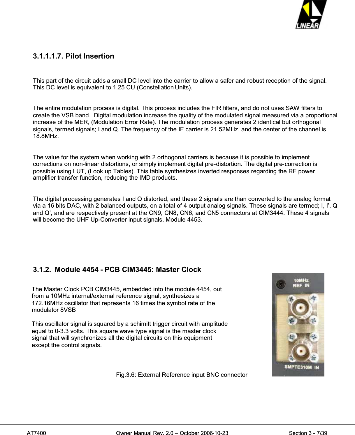 AT7400 Owner Manual Rev. 2.0 – October 2006-10-23 Section 3 - 7/393.1.1.1.7. Pilot InsertionThis part of the circuit adds a small DC level into the carrier to allow a safer and robust reception of the signal.This DC level is equivalent to 1.25 CU (Constellation Units).The entire modulation process is digital. This process includes the FIR filters, and do not uses SAW filters tocreate the VSB band. Digital modulation increase the quality of the modulated signal measured via a proportionalincrease of the MER, (Modulation Error Rate). The modulation process generates 2 identical but orthogonalsignals, termed signals; I and Q. The frequency of the IF carrier is 21.52MHz, and the center of the channel is18.8MHz.The value for the system when working with 2 orthogonal carriers is because it is possible to implementcorrections on non-linear distortions, or simply implement digital pre-distortion. The digital pre-correction ispossible using LUT, (Look up Tables). This table synthesizes inverted responses regarding the RF poweramplifier transfer function, reducing the IMD products.The digital processing generates I and Q distorted, and these 2 signals are than converted to the analog formatvia a 16 bits DAC, with 2 balanced outputs, on a total of 4 output analog signals. These signals are termed; I, I’, Qand Q’, and are respectively present at the CN9, CN8, CN6, and CN5 connectors at CIM3444. These 4 signalswill become the UHF Up-Converter input signals, Module 4453.3.1.2. Module 4454 - PCB CIM3445: Master ClockFig.3.6: External Reference input BNC connectorThe Master Clock PCB CIM3445, embedded into the module 4454, outfrom a 10MHz internal/external reference signal, synthesizes a172.16MHz oscillator that represents 16 times the symbol rate of themodulator 8VSBThis oscillator signal is squared by a schimitt trigger circuit with amplitudeequal to 0-3.3 volts. This square wave type signal is the master clocksignal that will synchronizes all the digital circuits on this equipmentexcept the control signals.