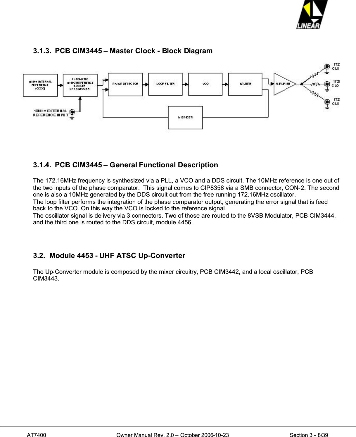 AT7400 Owner Manual Rev. 2.0 – October 2006-10-23 Section 3 - 8/393.1.3. PCB CIM3445 – Master Clock - Block Diagram3.1.4. PCB CIM3445 – General Functional DescriptionThe 172.16MHz frequency is synthesized via a PLL, a VCO and a DDS circuit. The 10MHz reference is one out ofthe two inputs of the phase comparator. This signal comes to CIP8358 via a SMB connector, CON-2. The secondone is also a 10MHz generated by the DDS circuit out from the free running 172.16MHz oscillator.The loop filter performs the integration of the phase comparator output, generating the error signal that is feedback to the VCO. On this way the VCO is locked to the reference signal.The oscillator signal is delivery via 3 connectors. Two of those are routed to the 8VSB Modulator, PCB CIM3444,and the third one is routed to the DDS circuit, module 4456.3.2. Module 4453 - UHF ATSC Up-ConverterThe Up-Converter module is composed by the mixer circuitry, PCB CIM3442, and a local oscillator, PCBCIM3443.