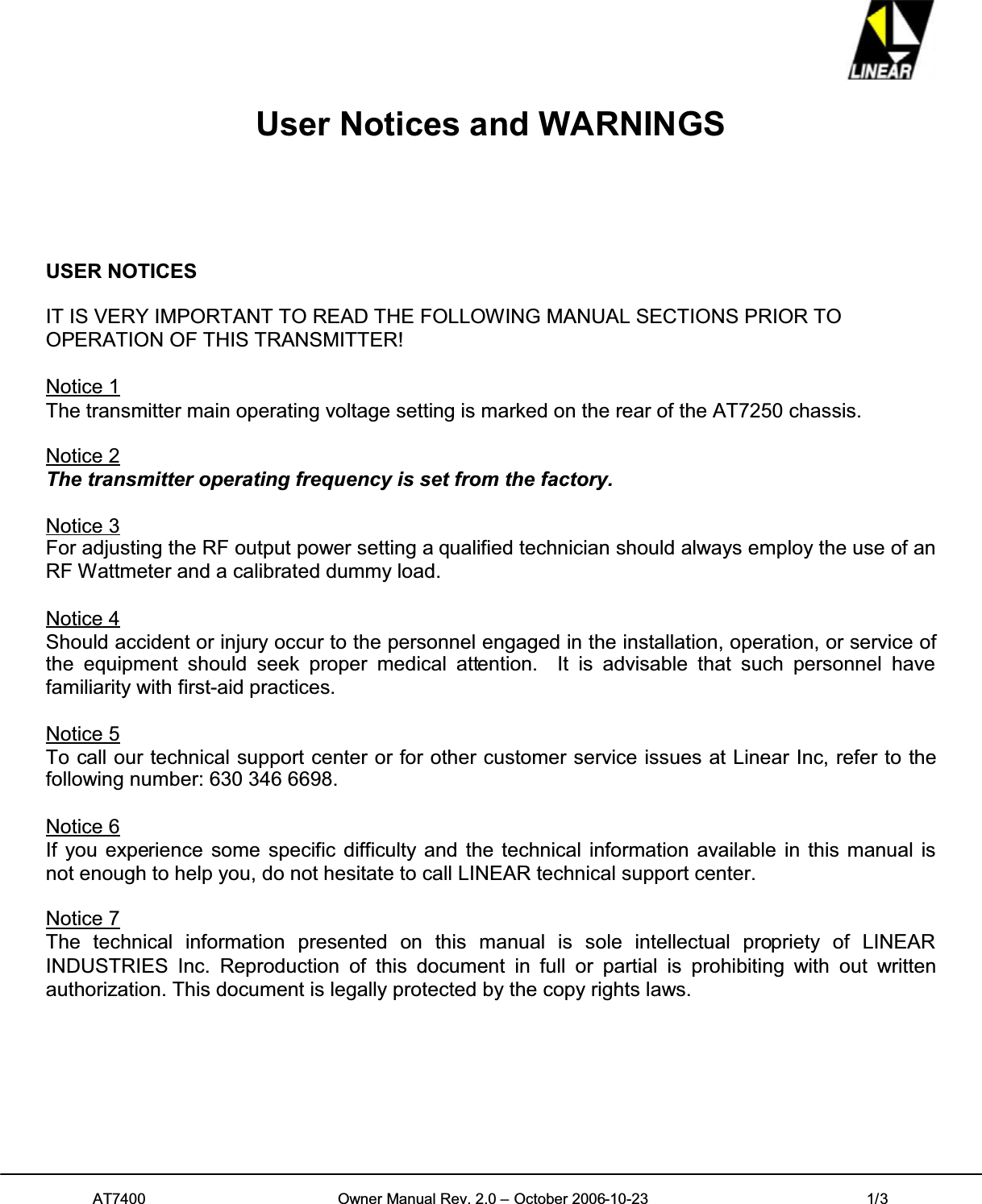 AT7400 Owner Manual Rev. 2.0 – October 2006-10-23 1/3User Notices and WARNINGSUSER NOTICESIT IS VERY IMPORTANT TO READ THE FOLLOWING MANUAL SECTIONS PRIOR TOOPERATION OF THIS TRANSMITTER!Notice 1The transmitter main operating voltage setting is marked on the rear of the AT7250 chassis.Notice 2The transmitter operating frequency is set from the factory.Notice 3For adjusting the RF output power setting a qualified technician should always employ the use of anRF Wattmeter and a calibrated dummy load.Notice 4Should accident or injury occur to the personnel engaged in the installation, operation, or service ofthe equipment should seek proper medical attention. It is advisable that such personnel havefamiliarity with first-aid practices.Notice 5To call our technical support center or for other customer service issues at Linear Inc, refer to thefollowing number: 630 346 6698.Notice 6If you experience some specific difficulty and the technical information available in this manual isnot enough to help you, do not hesitate to call LINEAR technical support center.Notice 7The technical information presented on this manual is sole intellectual propriety of LINEARINDUSTRIES Inc. Reproduction of this document in full or partial is prohibiting with out writtenauthorization. This document is legally protected by the copy rights laws.