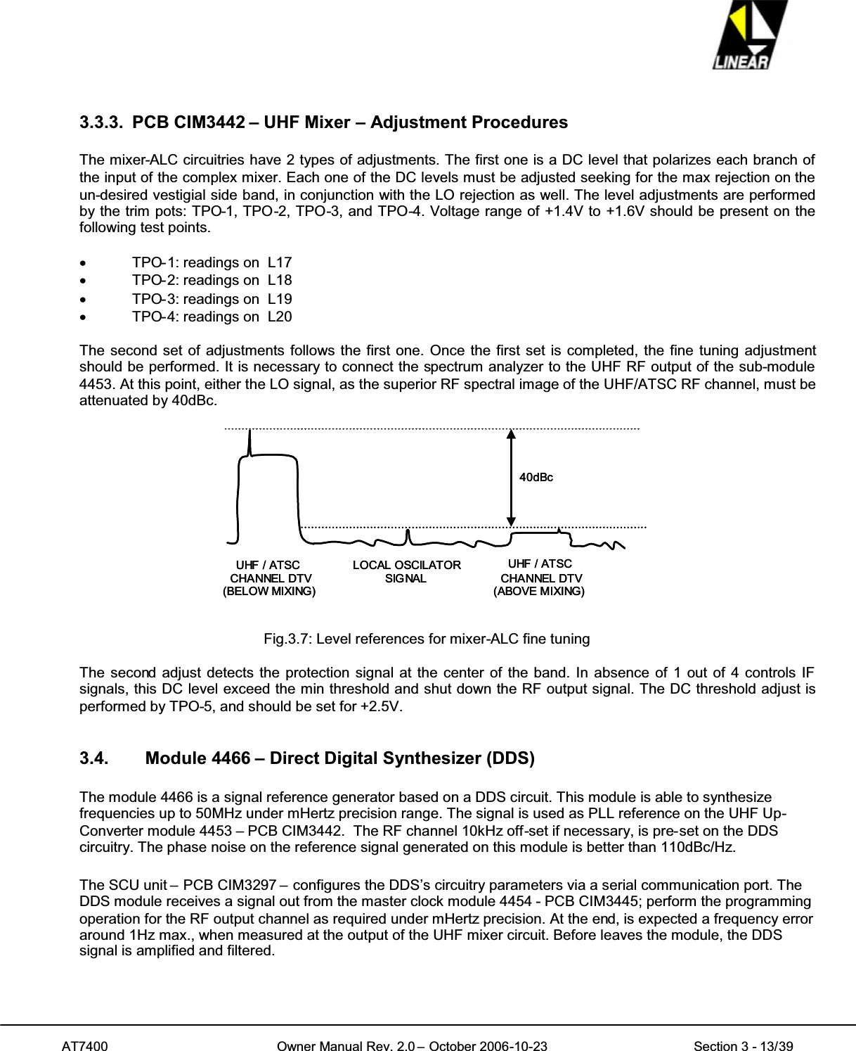 AT7400 Owner Manual Rev. 2.0 – October 2006-10-23 Section 3 - 13/393.3.3. PCB CIM3442 – UHF Mixer – Adjustment ProceduresThe mixer-ALC circuitries have 2 types of adjustments. The first one is a DC level that polarizes each branch ofthe input of the complex mixer. Each one of the DC levels must be adjusted seeking for the max rejection on theun-desired vestigial side band, in conjunction with the LO rejection as well. The level adjustments are performedby the trim pots: TPO-1, TPO-2, TPO-3, and TPO-4. Voltage range of +1.4V to +1.6V should be present on thefollowing test points.xTPO-1: readings on L17xTPO-2: readings on L18xTPO-3: readings on L19xTPO-4: readings on L20The second set of adjustments follows the first one. Once the first set is completed, the fine tuning adjustmentshould be performed. It is necessary to connect the spectrum analyzer to the UHF RF output of the sub-module4453. At this point, either the LO signal, as the superior RF spectral image of the UHF/ATSC RF channel, must beattenuated by 40dBc.40dBcUHF / ATSCCHANNEL DTV(BELOW MIXING)LOCAL OSCILATORSIG NALUHF / ATSCCHANNEL DTV(ABOVE MIXING)40dBcUHF / ATSCCHANNEL DTV(BELOW MIXING)LOCAL OSCILATORSIG NALUHF / ATSCCHANNEL DTV(ABOVE MIXING)Fig.3.7: Level references for mixer-ALC fine tuningThe second adjust detects the protection signal at the center of the band. In absence of 1 out of 4 controls IFsignals, this DC level exceed the min threshold and shut down the RF output signal. The DC threshold adjust isperformed by TPO-5, and should be set for +2.5V.3.4. Module 4466 – Direct Digital Synthesizer (DDS)The module 4466 is a signal reference generator based on a DDS circuit. This module is able to synthesizefrequencies up to 50MHz under mHertz precision range. The signal is used as PLL reference on the UHF Up-Converter module 4453 – PCB CIM3442. The RF channel 10kHz off-set if necessary, is pre-set on the DDScircuitry. The phase noise on the reference signal generated on this module is better than 110dBc/Hz.The SCU unit – PCB CIM3297 – configures the DDS’s circuitry parameters via a serial communication port. TheDDS module receives a signal out from the master clock module 4454 - PCB CIM3445; perform the programmingoperation for the RF output channel as required under mHertz precision. At the end, is expected a frequency erroraround 1Hz max., when measured at the output of the UHF mixer circuit. Before leaves the module, the DDSsignal is amplified and filtered.