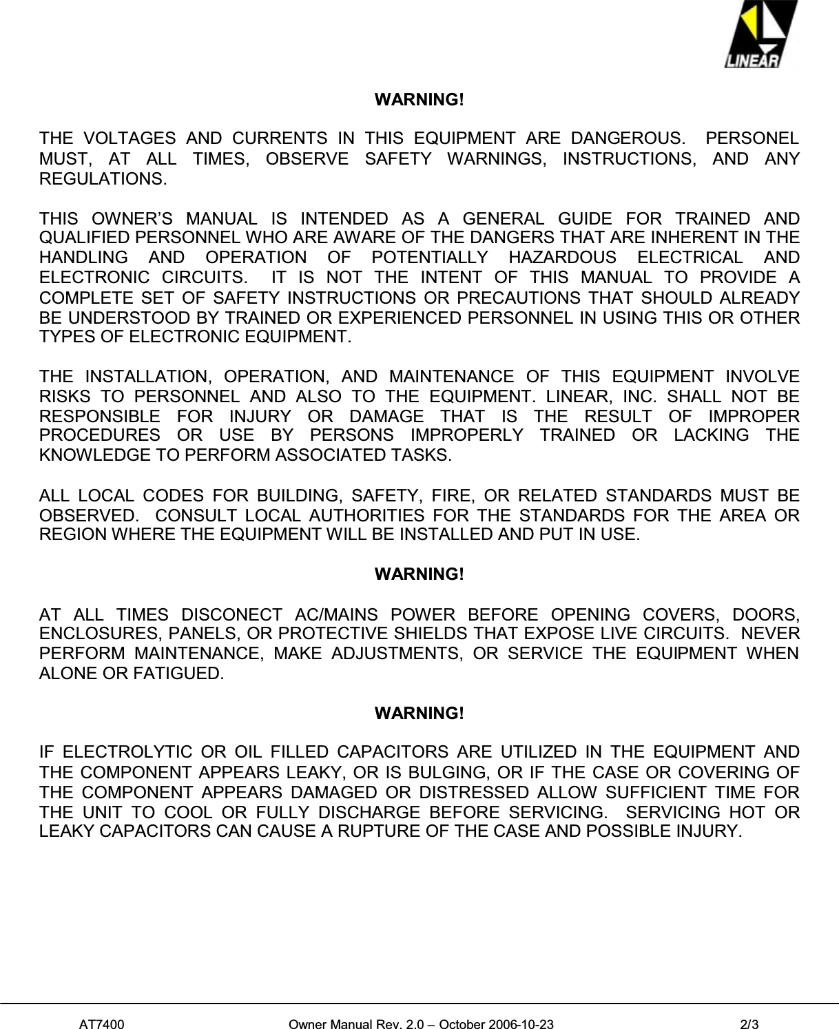 AT7400 Owner Manual Rev. 2.0 – October 2006-10-23 2/3WARNING!THE VOLTAGES AND CURRENTS IN THIS EQUIPMENT ARE DANGEROUS. PERSONELMUST, AT ALL TIMES, OBSERVE SAFETY WARNINGS, INSTRUCTIONS, AND ANYREGULATIONS.THIS OWNER’S MANUAL IS INTENDED AS A GENERAL GUIDE FOR TRAINED ANDQUALIFIED PERSONNEL WHO ARE AWARE OF THE DANGERS THAT ARE INHERENT IN THEHANDLING AND OPERATION OF POTENTIALLY HAZARDOUS ELECTRICAL ANDELECTRONIC CIRCUITS. IT IS NOT THE INTENT OF THIS MANUAL TO PROVIDE ACOMPLETE SET OF SAFETY INSTRUCTIONS OR PRECAUTIONS THAT SHOULD ALREADYBE UNDERSTOOD BY TRAINED OR EXPERIENCED PERSONNEL IN USING THIS OR OTHERTYPES OF ELECTRONIC EQUIPMENT.THE INSTALLATION, OPERATION, AND MAINTENANCE OF THIS EQUIPMENT INVOLVERISKS TO PERSONNEL AND ALSO TO THE EQUIPMENT. LINEAR, INC. SHALL NOT BERESPONSIBLE FOR INJURY OR DAMAGE THAT IS THE RESULT OF IMPROPERPROCEDURES OR USE BY PERSONS IMPROPERLY TRAINED OR LACKING THEKNOWLEDGE TO PERFORM ASSOCIATED TASKS.ALL LOCAL CODES FOR BUILDING, SAFETY, FIRE, OR RELATED STANDARDS MUST BEOBSERVED. CONSULT LOCAL AUTHORITIES FOR THE STANDARDS FOR THE AREA ORREGION WHERE THE EQUIPMENT WILL BE INSTALLED AND PUT IN USE.WARNING!AT ALL TIMES DISCONECT AC/MAINS POWER BEFORE OPENING COVERS, DOORS,ENCLOSURES, PANELS, OR PROTECTIVE SHIELDS THAT EXPOSE LIVE CIRCUITS. NEVERPERFORM MAINTENANCE, MAKE ADJUSTMENTS, OR SERVICE THE EQUIPMENT WHENALONE OR FATIGUED.WARNING!IF ELECTROLYTIC OR OIL FILLED CAPACITORS ARE UTILIZED IN THE EQUIPMENT ANDTHE COMPONENT APPEARS LEAKY, OR IS BULGING, OR IF THE CASE OR COVERING OFTHE COMPONENT APPEARS DAMAGED OR DISTRESSED ALLOW SUFFICIENT TIME FORTHE UNIT TO COOL OR FULLY DISCHARGE BEFORE SERVICING. SERVICING HOT ORLEAKY CAPACITORS CAN CAUSE A RUPTURE OF THE CASE AND POSSIBLE INJURY.