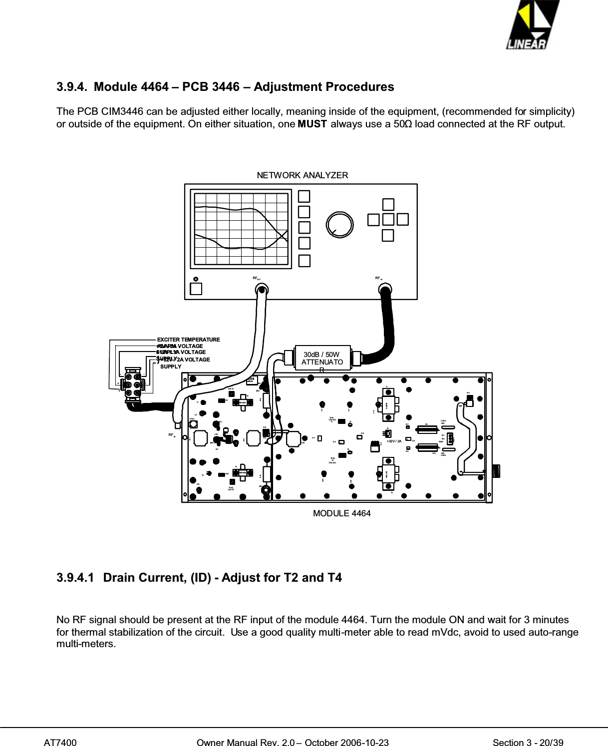 AT7400 Owner Manual Rev. 2.0 – October 2006-10-23 Section 3 - 20/393.9.4. Module 4464 – PCB 3446 – Adjustment ProceduresThe PCB CIM3446 can be adjusted either locally, meaning inside of the equipment, (recommended for simplicity)or outside of the equipment. On either situation, one MUST always use a 50ȍload connected at the RF output.RF IN+32V / 2A VOLTAGESUPPLY321654RF INRFOUTNETW ORK ANALYZER+12V / 1A VOLTAGESUPPLY+5V / 1A VOLTAGESUPPLY+32VT2T4R1 3R28TP O-2VGST4HI -2HI-1CON -1T3T1C41C4TPO -1VGS T2C13+12V+5VR7R23R14R15.BLF1822BLF1 822(GY )(BR)(RD)(RD)83 5 9LI N E A RMODULE 446430dB / 50WATTENUATOR65..C5C9C13T1C3 5C3 9T2CI-4CI-2TP O-2T2VGS ADJTPO-1VGSADJT1CI -1HC-1R9R10 +32VCON-2CON-2+32VCON- 3ID1ID2TE MPR11BLF861A.CI -3S1.CI -5.CI-7.CI-8T4T3BLF 861A+32V / 2AEXCITER TEMPERATUREALARM3.9.4.1 Drain Current, (ID) - Adjust for T2 and T4No RF signal should be present at the RF input of the module 4464. Turn the module ON and wait for 3 minutesfor thermal stabilization of the circuit. Use a good quality multi-meter able to read mVdc, avoid to used auto-rangemulti-meters.