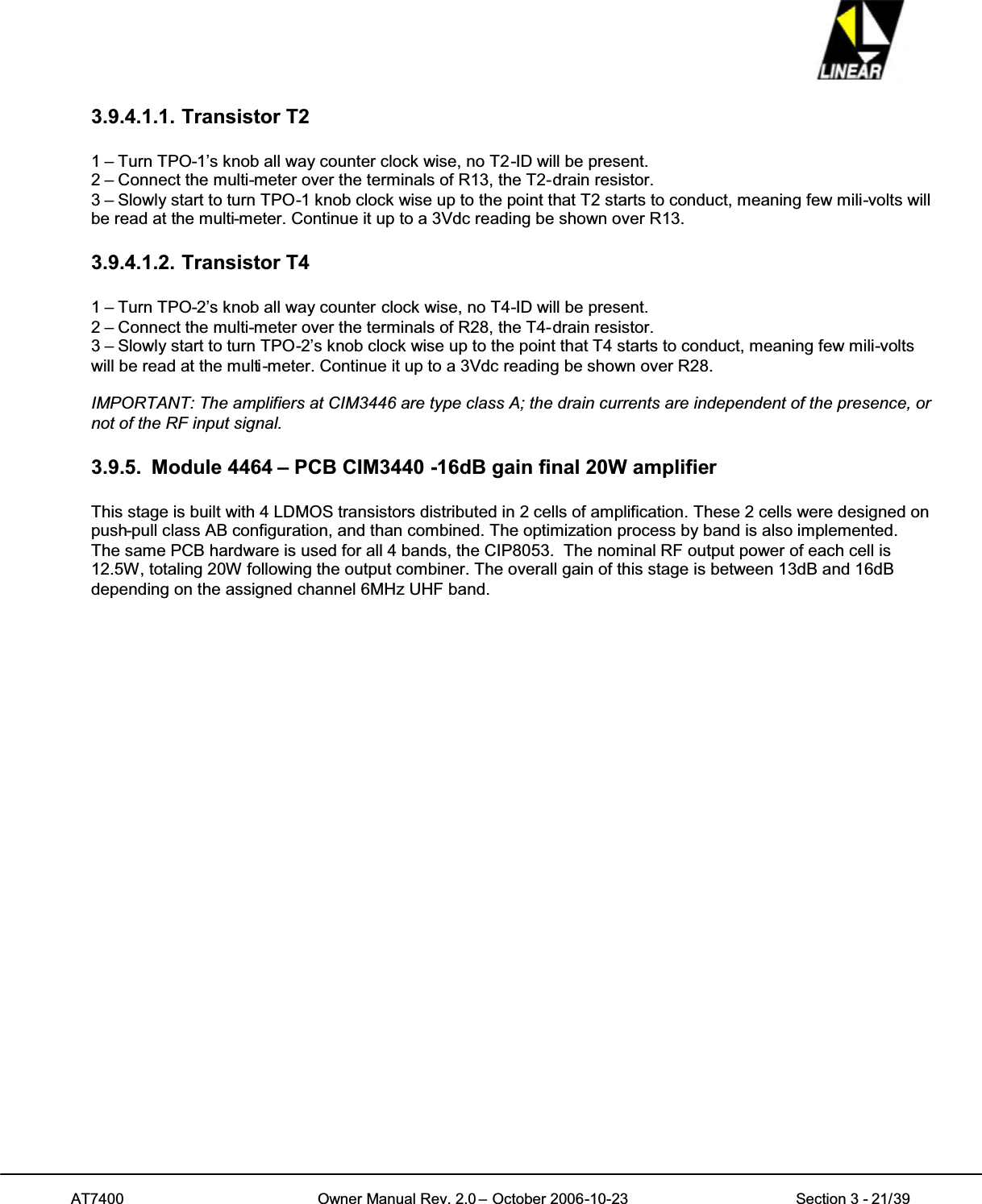 AT7400 Owner Manual Rev. 2.0 – October 2006-10-23 Section 3 - 21/393.9.4.1.1. Transistor T21 – Turn TPO-1’s knob all way counter clock wise, no T2-ID will be present.2 – Connect the multi-meter over the terminals of R13, the T2-drain resistor.3 – Slowly start to turn TPO-1 knob clock wise up to the point that T2 starts to conduct, meaning few mili-volts willbe read at the multi-meter. Continue it up to a 3Vdc reading be shown over R13.3.9.4.1.2. Transistor T41 – Turn TPO-2’s knob all way counter clock wise, no T4-ID will be present.2 – Connect the multi-meter over the terminals of R28, the T4-drain resistor.3 – Slowly start to turn TPO-2’s knob clock wise up to the point that T4 starts to conduct, meaning few mili-voltswill be read at the multi-meter. Continue it up to a 3Vdc reading be shown over R28.IMPORTANT: The amplifiers at CIM3446 are type class A; the drain currents are independent of the presence, ornot of the RF input signal.3.9.5. Module 4464 – PCB CIM3440 -16dB gain final 20W amplifierThis stage is built with 4 LDMOS transistors distributed in 2 cells of amplification. These 2 cells were designed onpush-pull class AB configuration, and than combined. The optimization process by band is also implemented.The same PCB hardware is used for all 4 bands, the CIP8053. The nominal RF output power of each cell is12.5W, totaling 20W following the output combiner. The overall gain of this stage is between 13dB and 16dBdepending on the assigned channel 6MHz UHF band.