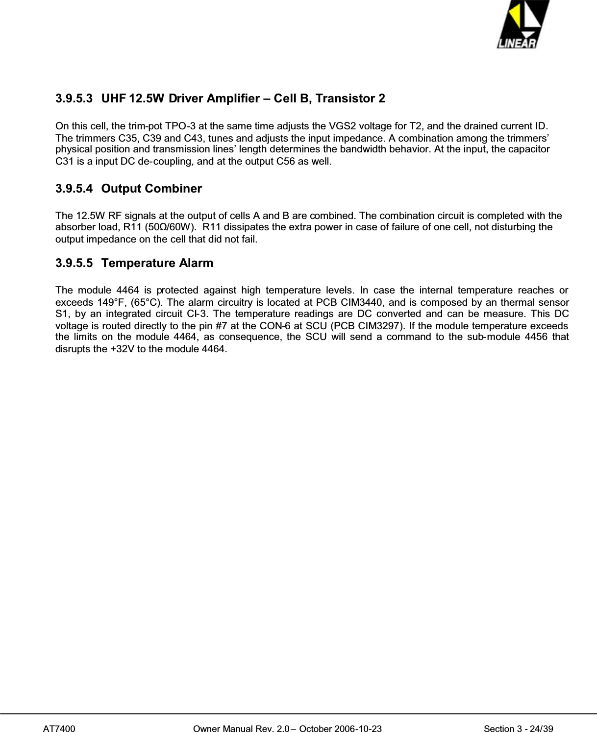 AT7400 Owner Manual Rev. 2.0 – October 2006-10-23 Section 3 - 24/393.9.5.3 UHF 12.5W Driver Amplifier – Cell B, Transistor 2On this cell, the trim-pot TPO-3 at the same time adjusts the VGS2 voltage for T2, and the drained current ID.The trimmers C35, C39 and C43, tunes and adjusts the input impedance. A combination among the trimmers’physical position and transmission lines’ length determines the bandwidth behavior. At the input, the capacitorC31 is a input DC de-coupling, and at the output C56 as well.3.9.5.4 Output CombinerThe 12.5W RF signals at the output of cells A and B are combined. The combination circuit is completed with theabsorber load, R11 (50ȍ/60W). R11 dissipates the extra power in case of failure of one cell, not disturbing theoutput impedance on the cell that did not fail.3.9.5.5 Temperature AlarmThe module 4464 is protected against high temperature levels. In case the internal temperature reaches orexceeds 149°F, (65°C). The alarm circuitry is located at PCB CIM3440, and is composed by an thermal sensorS1, by an integrated circuit CI-3. The temperature readings are DC converted and can be measure. This DCvoltage is routed directly to the pin #7 at the CON-6 at SCU (PCB CIM3297). If the module temperature exceedsthe limits on the module 4464, as consequence, the SCU will send a command to the sub-module 4456 thatdisrupts the +32V to the module 4464.