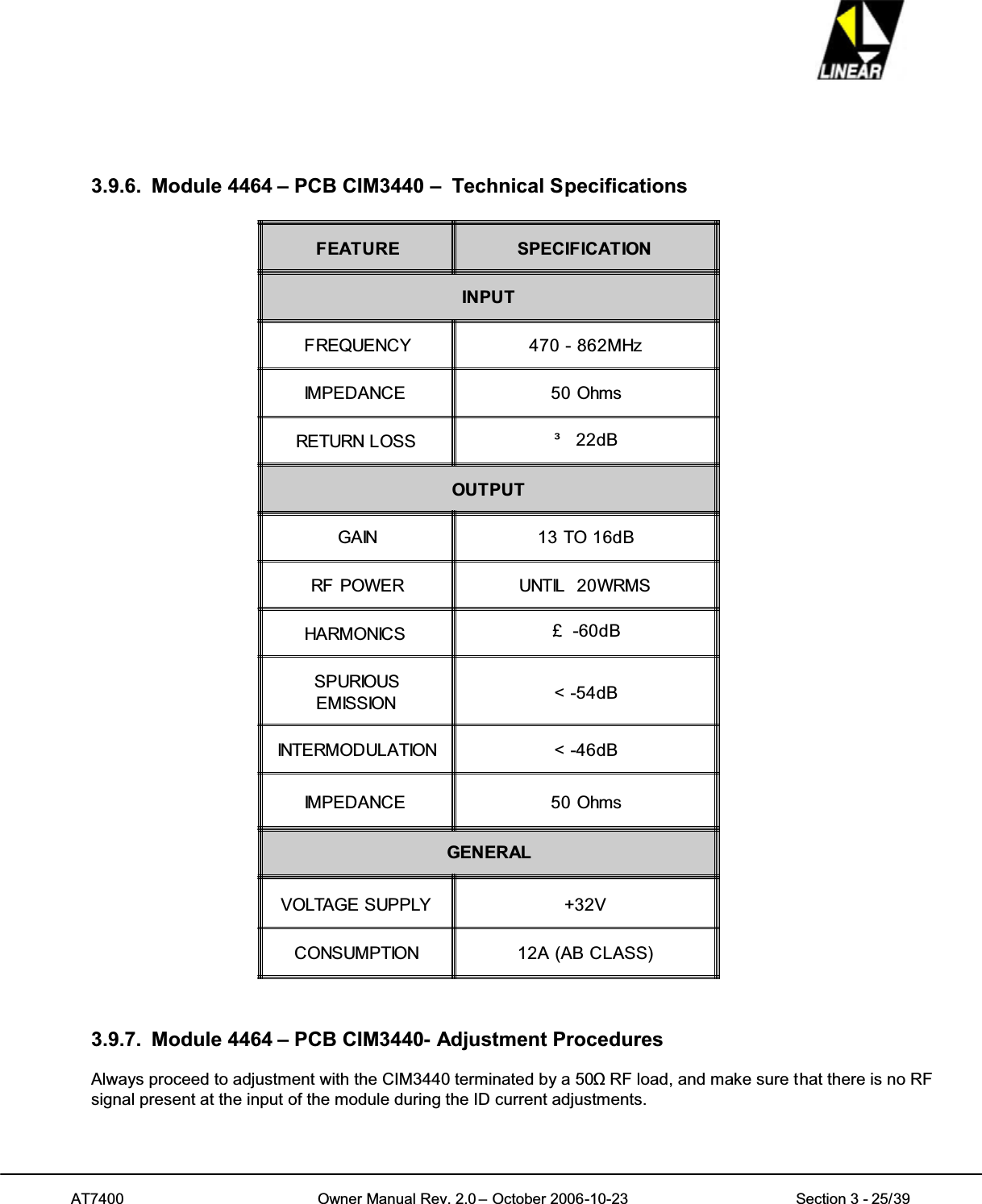 AT7400 Owner Manual Rev. 2.0 – October 2006-10-23 Section 3 - 25/393.9.6. Module 4464 – PCB CIM3440 – Technical SpecificationsFEATURE SPECIFICATIONINPUTFREQUENCY 470 - 862MHzIMPEDANCE 50 OhmsRETURN LOSS ³22dBOUTPUTGAIN 13 TO 16dBRF POWER UNTIL 20WRMSHARMONICS £ -60dBSPURIOUSEMISSION &lt; -54dBINTERMODULATION &lt; -46dBIMPEDANCE 50 OhmsGENERALVOLTAGE SUPPLY +32VCONSUMPTION 12A (AB CLASS)3.9.7. Module 4464 – PCB CIM3440- Adjustment ProceduresAlways proceed to adjustment with the CIM3440 terminated by a 50ȍRF load, and make sure that there is no RFsignal present at the input of the module during the ID current adjustments.