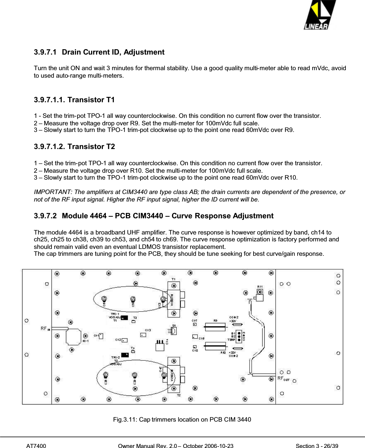 AT7400 Owner Manual Rev. 2.0 – October 2006-10-23 Section 3 - 26/393.9.7.1 Drain Current ID, AdjustmentTurn the unit ON and wait 3 minutes for thermal stability. Use a good quality multi-meter able to read mVdc, avoidto used auto-range multi-meters.3.9.7.1.1. Transistor T11 - Set the trim-pot TPO-1 all way counterclockwise. On this condition no current flow over the transistor.2 – Measure the voltage drop over R9. Set the multi-meter for 100mVdc full scale.3 – Slowly start to turn the TPO-1 trim-pot clockwise up to the point one read 60mVdc over R9.3.9.7.1.2. Transistor T21 – Set the trim-pot TPO-1 all way counterclockwise. On this condition no current flow over the transistor.2 – Measure the voltage drop over R10. Set the multi-meter for 100mVdc full scale.3 – Slowly start to turn the TPO-1 trim-pot clockwise up to the point one read 60mVdc over R10.IMPORTANT: The amplifiers at CIM3440 are type class AB; the drain currents are dependent of the presence, ornot of the RF input signal. Higher the RF input signal, higher the ID current will be.3.9.7.2 Module 4464 – PCB CIM3440 – Curve Response AdjustmentThe module 4464 is a broadband UHF amplifier. The curve response is however optimized by band, ch14 toch25, ch25 to ch38, ch39 to ch53, and ch54 to ch69. The curve response optimization is factory performed andshould remain valid even an eventual LDMOS transistor replacement.The cap trimmers are tuning point for the PCB, they should be tune seeking for best curve/gain response.Fig.3.11: Cap trimmers location on PCB CIM 3440