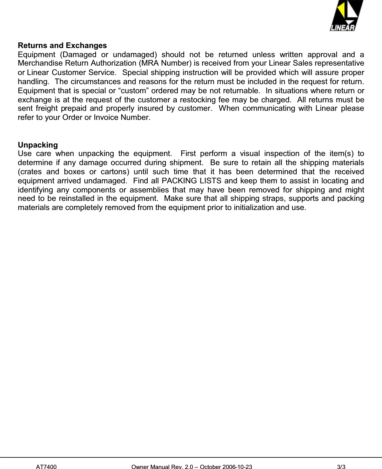 AT7400 Owner Manual Rev. 2.0 – October 2006-10-23 3/3Returns and ExchangesEquipment (Damaged or undamaged) should not be returned unless written approval and aMerchandise Return Authorization (MRA Number) is received from your Linear Sales representativeor Linear Customer Service. Special shipping instruction will be provided which will assure properhandling. The circumstances and reasons for the return must be included in the request for return.Equipment that is special or “custom” ordered may be not returnable. In situations where return orexchange is at the request of the customer a restocking fee may be charged. All returns must besent freight prepaid and properly insured by customer. When communicating with Linear pleaserefer to your Order or Invoice Number.UnpackingUse care when unpacking the equipment. First perform a visual inspection of the item(s) todetermine if any damage occurred during shipment. Be sure to retain all the shipping materials(crates and boxes or cartons) until such time that it has been determined that the receivedequipment arrived undamaged. Find all PACKING LISTS and keep them to assist in locating andidentifying any components or assemblies that may have been removed for shipping and mightneed to be reinstalled in the equipment. Make sure that all shipping straps, supports and packingmaterials are completely removed from the equipment prior to initialization and use.